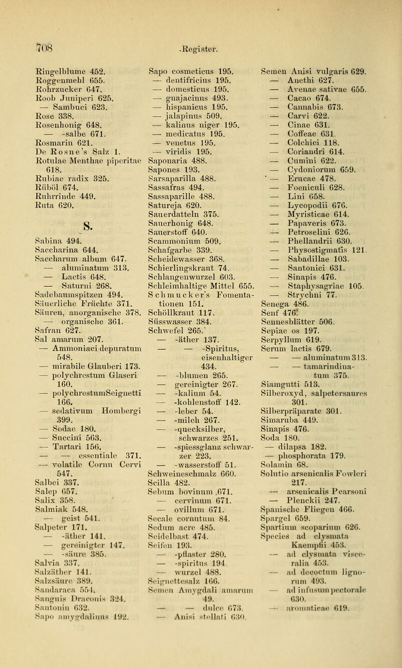 Ringelblume 452. Roggeiimehl 655. Rohrziicker 647. Roob Juniperi 625. — Sambuci 623. Rose 338. Rosenhonig 648. — -salbe 671. Rosmarin 621. De Rosne's Salz 1. Rotulae Menthae piperitae 618. Rnbiae radix 325. Rüböl 674. Ruhrrinde 449, Rata 620, S. Sabina 494. Saccharina 644. Saccharum album 647. — aliiminatiim 313, — Lactis 648. — Satnrni 268, Sadebaiimspitzen 494, Säuerliche Früchte 371. Säuren, anorganische 378. — organische 361. Safran 627. Sal amarum 207. — Ammoniaci depuratum 548. — mirabile Glauberi 173. — polychrestum Glaseri 160. — polychrestumSeignetti 166. — Sedativum Hombergi 399. — Sodae 180, — Snccini 563, — Tartari 156. — — essentiale 371. — volatile Cornu Cervi 547. Salbei 337, Salep 057. Salix 358. Salmiak 548. — geist 541. Salpeter 171. — -äther 141. — gereinigter 147. — -säure 385. Salvia 337. Salzäthcr 141. Salzsäure 389. Sandaraca 554, Sangni« Dracouis 324. Saiitoniii ()32. Sapu aiiiygdaliiiu.s 192. Sapo cosmeticus 195. — dentifricius 195. — domesticus 195. — guajacinus 493. — hispanicus 195. — jalapinus 509. — kalinus niger 195. — medicatus 195. — venetus 195. — viridis 195. Saponaria 488. Sapones 193. Sarsaparilla 488. Sassafras 494. Sassaparille 488. Satureja 620. Sauerdatteln 375. Saiierhonig 648. Sauerstoff 640. Scammonium 509, Schafgarbe 339. Scheidewasser 368. Schierlingskraut 74. Schlangenwurzel 603. Schleimhaltige Mittel 655. Schmucker's Fomenta- tionen 151. Schöllkraut 117. Süsswasser 384. Schwefel 265. — -äther 137. — — -Spiritus, eisenhaltiger 434. — -bluraen 265. — gereinigter 267. — -kalium 54. — -kohlenstoff 142. — -leber 54. — -milch 267. — -quecksilber, schwarzes 251. — -spiessglanz schwar- zer 223, — -Wasserstoff 51. Schweineschmalz 660. Scilla 482. Sebnm bovinum ,671. — cervinujn 671. — ovilluni 671. Seeale cornntum 84. Sedum acre 485. Seidelbast 474. Seifen 193. — -pflaster 280. — -Spiritus 194. — Wurzel 488. Seigiu'ttesalz 106. Semen Ainygdali ani;ii'mn 49. — — dulce 673. — Anisi Stellati 630. Semen Anisi vulgaris 629. — Anethi 627. — Avenae sativae 055. — Cacao 674. — Cannabis 673. — Carvi 622. — Cinae 631. — Coffeae 631. — Colchici 118. — Coriandri 614. — Cumini 622. — Cydonioi'um 659. ■ — Erucae 478. — Foeniculi 628. — Lini 658. — Lycopodii 676. — Myristicae 614. — Papaveris 673. — Petroselini 626. — Phellandrii 6.30. — Physostigmatis 121. — Sabadillae 103. — Santonici 631. — Sinapis 476. —■ Staphysagriae 105. — Strychni 77. Senega 486. Senf 476! Sennesblätter 506. Sepiae os 197. Serpyllum 619. Serum lactis 679. — — aluminatum313. — — tamarindina- tum 375. Siamgutti 513. Silberoxyd, salpetersaures 301. Silberpräparate 301. Simaruba 449. Sinapis 476. Soda 180. — dilapsa 182. — phosphorata 179. Solamin 68. Solutio arsenicalis Fowb^ri 217. — ai-senicalis Pearsoni — Plenckii 247. Spanische Fliegen 466. Spargel 659. Spartium scoparium 626. Species ad clysniata Kaemphi 453. — ad clysniata visce- ral ia 453. — ad decüctnm ligno- rnni 493. ail inl'u.snni pectorale 630. — avoniatica*^ 619.