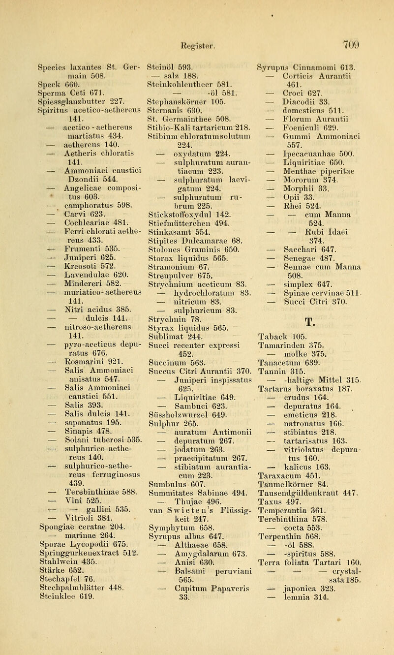 Species laxantea St. Ger- niaiu f)08. Speck 660. Sperma Ceti 071. Splessglauzbutter 227. Spiritus acetico-aethereiis 141. — acetico - aethereus martiatiis 434. — aethereus 140. — Aetheris chloratis 141. — Ammoniaci caustici Dzondii 544. — Angelicae composi- tus 603. — camplioratus 598. — ■ Carvi 623. — Cochleax'iae 481. — Ferri clilorati aethe- reus 433. -^ Frumenti 535. — Juniperi 625. — Kreosoti 572. — Lavendulae 620. — Minder er i 582. — muriatico-aethereus 141. —• Nitri acidus 385. — — dulcis 141. —• nitroso-aethereus 141. — pyro-aceticus depu- ratus 676. — Rosmarini 921. — Salis Ammoniaci anisatus 547. — Salis Ammoniaci caustici 551. — Salis 393. — Salis dulcis 141. — saponatus 195. — Sinapis 478. — Solani tuberosi 535. — sulphurico-aethe- reus 140. — sulphurico-aethe- reus ferruginosus 439. — Terebinthinae 588. — Vini 525. — — gallici 535. — Vitrioli 384. Spongiae ceratae 204. — marinae 264. Sporae Lycopodii 675. Springgurkenextract 512. Stahlwein 435. Stärke 652. Stechapfel 76. Stechpalmblätter 448. Steinklee 619. Steinöl 593. — salz 188. vSteinkohlentheer 581. — -öl 581. Stephanskörner 105. Sternanis 630. St. Germainthee .508. Stibio-Kali tartaricum 218. Stibium chloratumsolutum 224. — oxydatum 224. — sulphuratum auran- tiacum 223. — sulphuratum laevi- gatiim 224. — sulphuratum ru - brum 225. Stickstoffoxydul 142. Stiefmütterchen 494. Stinkasamt 554. Stipites Dulcamarae 68. Stolones Graminis 650. Storax liquidus 565. Stramonium 67. Streupulver 675. Strychnium aceticum 83. — hydrochloratum 83. — nitricnm 83. — sulphuricum 83. Strychnin 78. Styrax liquidus 565. Sublimat 244. Succi recenter expressi 452. Succinum 563. Succus Citri Aurantii 370. — Juniperi inspissatus 62.-1. — Liquiritiae 649. — Sambuci 623. Süssholzwurzel 649. Sulphur 265. — auratum Antimonii — depuratum 267. — jodatum 263. — praecipitatum 267. — stibiattim aiirantia- cum 223. Sumbulus 607. Summitates Sabinae 494. — Thujae 496. van S w i e t e n 's Flüssig- keit 247. Symphytum 658. Syrupus albus 647. — Althaeae 658. — Aniygdalarum 673. — Anisi 630. — Baisami peruviani 565. — Capitum Papaveris 33. Syrupus Cinnamomi 613. — Corticis Aurantii 461. — Croci 627. — Diacodii 33. — domesticus 511. —• Florum Aurantii — Foeniculi 629. — Gummi Ammoniaci 557. — Ipecacuanhae 500. — Liquiritiae 650. — Menthae piperitae — Mororum 374. — Morphii 33. — Opii 33. — Rhei 524. — — cum Manna 524. — — Rnbi Idaei 374. — Sacchari 647. — Senegae 487. — Sennae cum Manna 508. — Simplex 647. —■ Spinae cervinae 511. — Succi Citri 370. T. Taback 105. Tamarinden 375. — mölke 375. Tanacetum 639. Tannin 315. — -haltige Mittel 315, Tartarus boraxatus 187. — crudus 164. — depuratus 164. — emeticus 218. — natronatus 166. — stibiatus 218. — tartarisatus 163. — vitriolatus depura- tus 160. — kalicus 163. Taraxacum 451. Taumelkörner 84. Tausendgüldenkraut 447. Taxus 497. Temperantia 361. Terebinthina 578. — cocta 553. Terpenthin 568. — -öl 588. — -Spiritus 588. Terra foliata Tartari 160. — —■ — crystal- sata 185. — japonica 323. — lemnia 314.