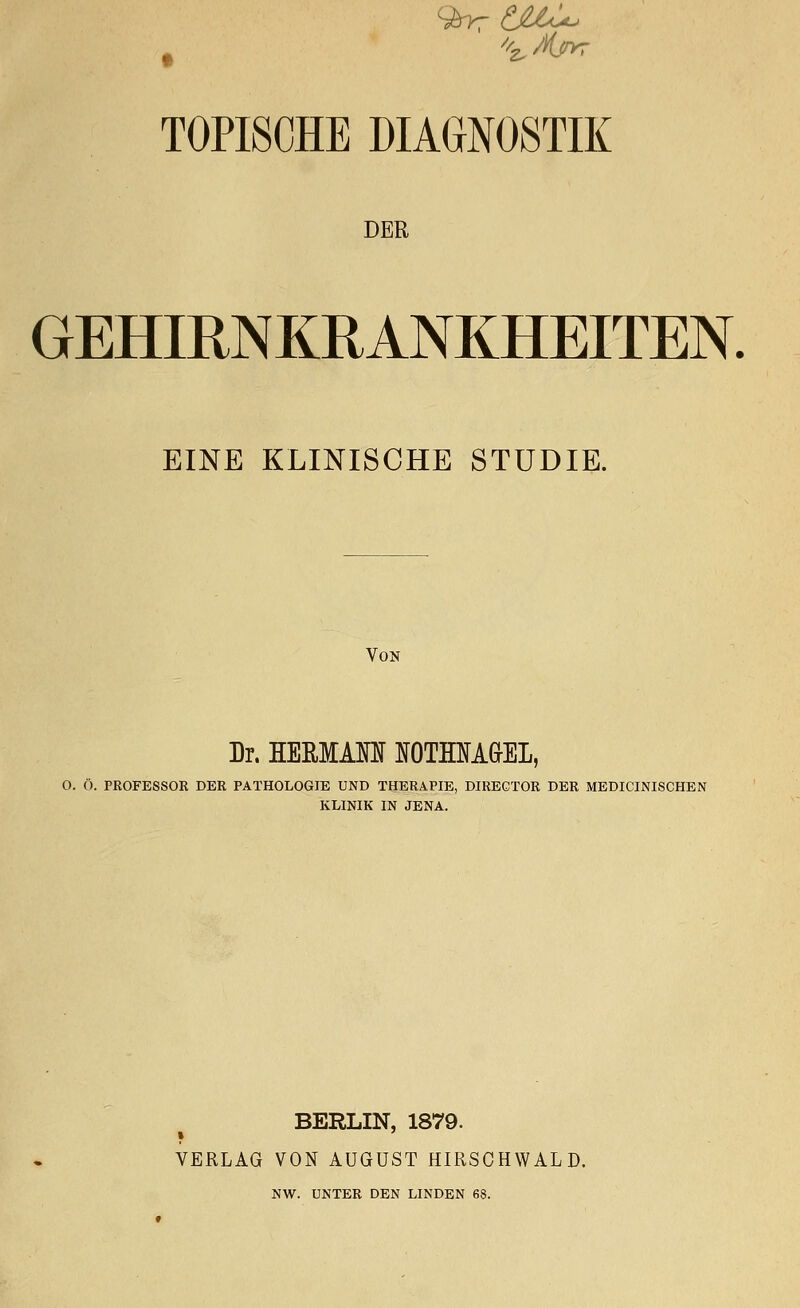 TOPISCHE DIAGNOSTIK DER GEHIRNKRANKHEITEN. EINE KLINISCHE STUDIE. Von Dr. HERMAM IfOTOTAaEL, O. Ö. PROFESSOR DER PATHOLOGIE UND THERAPIE, DIRECTOR DER MEDICINISCHEN KLINIK IN JENA. BERLIN, 1879. VERLAG VON AUGUST HIRSCHWALD. NW. UNTER DEN LINDEN 68.