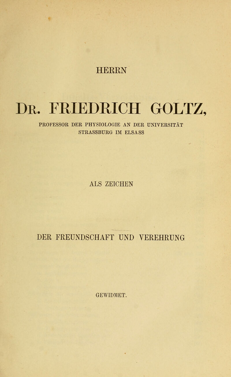 HERRN Dr. FRIEDRICH GOLTZ, PROFESSOR DER PHYSIOLOGIE AN DER UNIVERSITÄT STRASSBÜRG IM ELSA SS ALS ZEICHEN DER FREUNDSCHAFT UND VEREHRUNG GEWIDMET.