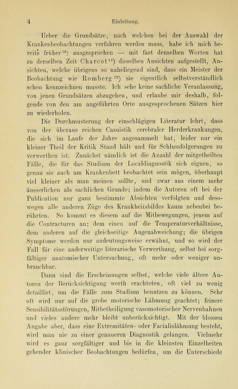 Ueber die Grundsätze, nach welclien bei der Auswahl der Krankenbeobachtungen verfahren werden muss, habe ich mich be- reits früher ^'') ausgesprochen — mit fast denselben Worten hat zu derselben Zeit Charcot^^) dieselben Ansichten aufgestellt, An- sichten, welche übrigens so naheliegend sind, dass ein Meister der Beobachtung wie Romberg i^) sie eigentlich selbstverständlich schon kennzeichnen musste. Ich sehe keine sachliche Veranlassung, von jenen Grundsätzen abzugehen, und erlaube mir deshalb, fol- gende von den am angeführten Orte ausgesprochenen Sätzen hier zu wiederholen. Die Durchmusterung der einschlägigen Literatur lehrt, dass von der überaus reichen Casuistik cerebraler Herderkrankungen, die sich im Laufe der Jahre angesammelt hat, leider nur ein kleiner Theil der Kritik Stand hält und für Schlussfolgerungen zu verwerthen ist. Zunächst nämlich ist die Anzahl der mitgetheilten Fälle, die für das Studium der Localdiagnostik sich eignen, so genau sie auch am Krankenbett beobachtet sein mögen, überhaupt viel kleiner als man meinen sollte, und zwar aus einem mehr äusserlichen als sachlichen Grunde; indem die Autoren oft bei der Publication nur ganz bestimmte Absichten verfolgten und dess- wegen alle anderen Züge des Krankheicsbildes kaum nebenbei be- rührten. So kommt es diesem auf die Mitbewegungen, jenem auf die Contracturen an; dem einen auf die Temperaturverhältnisse, dem anderen auf die gleichseitige Augenabweichung; die übrigen Symptome werden nur andeutungSAveise erwähnt, und so wird der Fall für eine anderweitige literarische Verwerthung, selbst bei sorg- fältiger anatomischer Untersuchung, oft mehr oder weniger un- brauchbar. Dann sind die Erscheinungen selbst, welche viele ältere Au- toren der Berücksichtigung werth erachteten, oft viel zu wenig detaillirt, um die Fälle zum Studium benutzen zu können. Sehr oft wird nur auf die grobe motorische Lähmung geachtet; feinere Sensibilitätsstörungen, Mitbetheiligung vasomotorischer Nervenbahnen und vieles andere mehr bleibt unberücksichtigt. Mit der blossen Angabe aber, dass eine Extremitäten- oder Facialislähmung besteht, wird man nie zu einer genaueren Diagnostik gelangen. Vielmehr wird es ganz sorgfältiger und bis in die kleinsten Einzelheiten gehender klinischer Beobachtungen bedürfen, um die Unterschiede