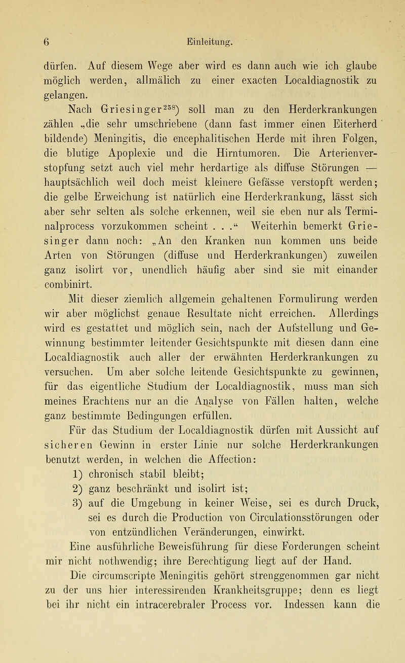 dürfen. Auf diesem Wege aber wird es dann auch wie ich glaube möglich werden, allmälich zu einer exacten Localdiagnostik zu gelangen. Nach Griesinger^ss) soll man zu den Herderkrankungen zählen „die sehr umschriebene (dann fast immer einen Eiterherd ' bildende) Meningitis, die encephalitischen Herde mit ihren Folgen, die blutige Apoplexie und die Hirntumoren. Die Arterienver- stopfung setzt auch viel mehr herdartige als diffuse Störungen — hauptsächlich weil doch meist kleinere Gefässe verstopft werden; die gelbe Erweichung ist natürlich eine Herderkrankung, lässt sich aber sehr selten als solche erkennen, weil sie eben nur als Termi- nalprocess vorzukommen scheint ... Weiterhin bemerkt Grie- singer dann noch: „An den Kranken nun kommen uns beide Arten von Störungen (diffuse und Herderkrankungen) zuweilen ganz isolirt vor, unendlich häufig aber sind sie mit einander combinirt. Mit dieser ziemlich allgemein gehaltenen Formulirung werden wir aber möglichst genaue Resultate nicht erreichen. Allerdings wird es gestattet und möglich sein, nach der Aufstellung und Ge- winnung bestimmter leitender Gesichtspunkte mit diesen dann eine Localdiagnostik auch aller der erwähnten Herderkrankungen zu versuchen. Um aber solche leitende Gesichtspunkte zu gewinnen, für das eigentliche Studium der Localdiagnostik, muss man sich meines Erachtens nur an die Arialyse von Fällen halten, welche ganz bestimmte Bedingungen erfüllen. Für das Studium der Localdiagnostik dürfen mit Aussicht auf sicheren Gewinn in erster Linie nur solche Herderkrankungen benutzt werden, in welchen die Affection: 1) chronisch stabil bleibt; 2) ganz beschränkt und isolirt ist; 3) auf die Umgebung in keiner Weise, sei es durch Druck, sei es durch die Production von Oirculationsstörungen oder von entzündlichen Veränderungen, einwirkt. Eine ausführliche Beweisführung für diese Forderungen scheint mir nicht notliwendig; ihre Berechtigung liegt auf der Hand. Die circumscripte Meningitis gehört strenggenommen gar nicht zu der uns hier interessirenden Krankheitsgruppe; denn es liegt bei ihr nicht ein intracerebraler Process vor. Indessen kann die