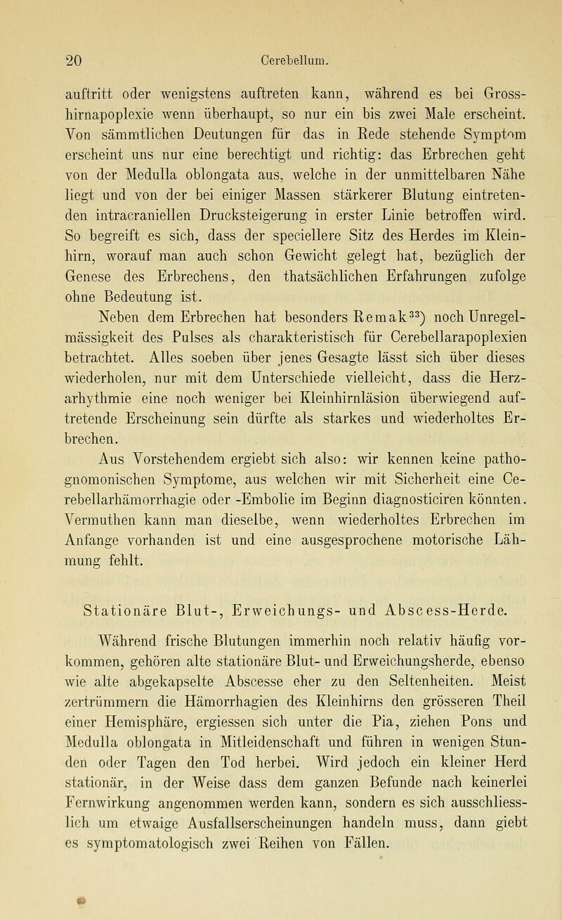 auftritt oder wenigstens auftreten kann, während es bei Gross- hirnapoplexie wenn überhaupt, so nur ein bis zwei Male erscheint. Von sämmtlichen Deutungen für das in Rede stehende Sympt'^m erscheint uns nur eine berechtigt und richtig: das Erbrechen geht von der Medulla oblongata aus, welche in der unmittelbaren Nähe liegt und von der bei einiger Massen stärkerer Blutung eintreten- den intracraniellen Drucksteigerung in erster Linie betroffen wird. So begreift es sich, dass der speciellere Sitz des Herdes im Klein- hirn, worauf man auch schon Gewicht gelegt hat, bezüglich der Genese des Erbrechens, den thatsächlichen Erfahrungen zufolge ohne Bedeutung ist. Neben dem Erbrechen hat besonders Remak^^) noch Unregel- mässigkeit des Pulses als charakteristisch für Cerebellarapoplexien betrachtet. Alles soeben über jenes Gesagte lässt sich über dieses wiederholen, nur mit dem Unterschiede vielleicht, dass die Herz- arhythmie eine noch weniger bei Kleinhirnläsion überwiegend auf- tretende Erscheinung sein dürfte als starkes und wiederholtes Er- brechen. Aus Vorstehendem ergiebt sich also: wir kennen keine patho- gnomonischen Symptome, aus welchen wir mit Sicherheit eine Ce- rebellarhämorrhagie oder -Embolie im Beginn diagnosticiren könnten. Vermuthen kann man dieselbe, wenn wiederholtes Erbrechen im Anfange vorhanden ist und eine ausgesprochene motorische Läh- mung fehlt. Stationäre Blut-, Erweichungs- und Abscess-Herde. Während frische Blutungen immerhin noch relativ häufig vor- kommen, gehören alte stationäre Blut- und Erweichungsherde, ebenso wie alte abgekapselte Abscesse eher zu den Seltenheiten. Meist zertrümmern die Hämorrhagien des Kleinhirns den grösseren Theil einer Hemisphäre, ergiessen sich unter die Pia, ziehen Rons und Medulla oblongata in Mitleidenschaft und führen in wenigen Stun- den oder Tagen den Tod herbei. Wird jedoch ein kleiner Herd stationär, in der Weise dass dem ganzen Befunde nach keinerlei Fernwirkung angenommen werden kann, sondern es sich ausschliess- lich um etwaige Ausfallserscheinungen handeln muss, dann giebt es Symptomatologisch zwei Reihen von Fällen.