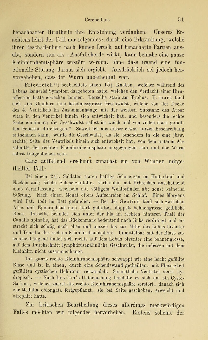 benachbarter Hirntlieile ihre Entstehung verdanken. Unseres Er- achtens lehrt der Fall nur folgendes: durch eine Erkrankung, welche ihrer Beschaffenheit nach keinen Druck auf benacharte Partien aus- übt, sondern nur als „Ausfallsherd wirkt, kann beinahe eine ganze Kleinhirnhemisphäre zerstört werden, ohne dass irgend eine fun- ctionelle Störung daraus sich ergiebt. Ausdrücklich sei jedoch her- vorgehoben, dass der Wurm unbetheiligt war. Friedreich'*'^) beobachtete einen 15j. Knaben, welcher während des Lebens keinerlei Symptom dargeboten hatte, welches den Verdacht einer Hirn- affection hätte erwecken können. Derselbe starb am Typhus. P. mort. fand sich „im Kleinhirn eine haselnussgrosse Geschwulst, welche von der Decke des 4. Ventrikels im Zusammenhange mit der weissen Substanz des Arbor vitae in den Ventrikel hinein sich entwickelt hat, und besonders die rechte Seite einnimmt; die Geschwulst selbst ist weich und von vielen stark gefüll- ten Gefässen durchzogen. Soweit ich aus dieser etwas kurzen Beschreibung entnehmen kann, würde die Geschwulst, da sie besonders in die eine (bzw. rechte) Seite des Ventrikels hinein sich entwickelt hat, von dem unteren Ab- schnitte der rechten lüeinhirnhemisphäre ausgegangen sein und der Wurm selbst freigeblieben sein. Ganz auffallend erscheint zunächst ein von Winter mitge- theilter Fall: Bei einem 24j. Soldaten traten heftige Schmerzen im Hinterkopf und Nacken auf; solche Schmerz anfalle, verbunden mit Erbrechen anscheinend ohne Veranlassung, wechseln mit völligem Wohlbefinden ab; sonst keinerlei Störung. Nach einem Monat öfters Aufschreien im Schlaf. Eines Morgens wird Pat. todt im Bett gefunden. — Bei der Section fand sich zwischen Atlas und Epistropheus eine stark gefüllte, doppelt bohnengrosse gelbliche Blase. Dieselbe befindet sich unter der Pia im rechten hinteren Theil der Canalis spinalis, hat das Rückenmark bedeutend nach links verdrängt und er- streckt sich schräg nach oben und aussen bis zur Mitte des Lobus biventer und Tonsilla der rechten Kleinhirnhemisphäre. Unmittelbar mit der Blase zu- sammenhängend findet sich rechts auf dem Lobus biventer eine bohnengrosse, auf dem Durchschnitt lymphdrüsenähnliche Geschwulst, die indessen mit dem Kleinhirn nicht zusammenhängt. Die ganze rechte Kleinhirnhemisphäre schwappt wie eine leicht gefüllte Blase und ist in einen, durch eine Scheidewand getheilten, mit Flüssigkeit gefüllten cystischen Hohlraum verwandelt. Sämmtliche Ventrikel stark hy- dropisch. — Nach Leyden's Untersuchung handelte es sich um ein Cysto- Sarkom, welches zuerst die rechte Kleinhirnhemisphäre zerstört, danach sich zur MeduUa oblongata fortgepflanzt, sie bei Seite geschoben, erweicht und atrophirt hatte. Zur kritischen Beurtheilung dieses allerdings merkwürdigen Falles möchten wir folgendes hervorheben. Erstens scheint der