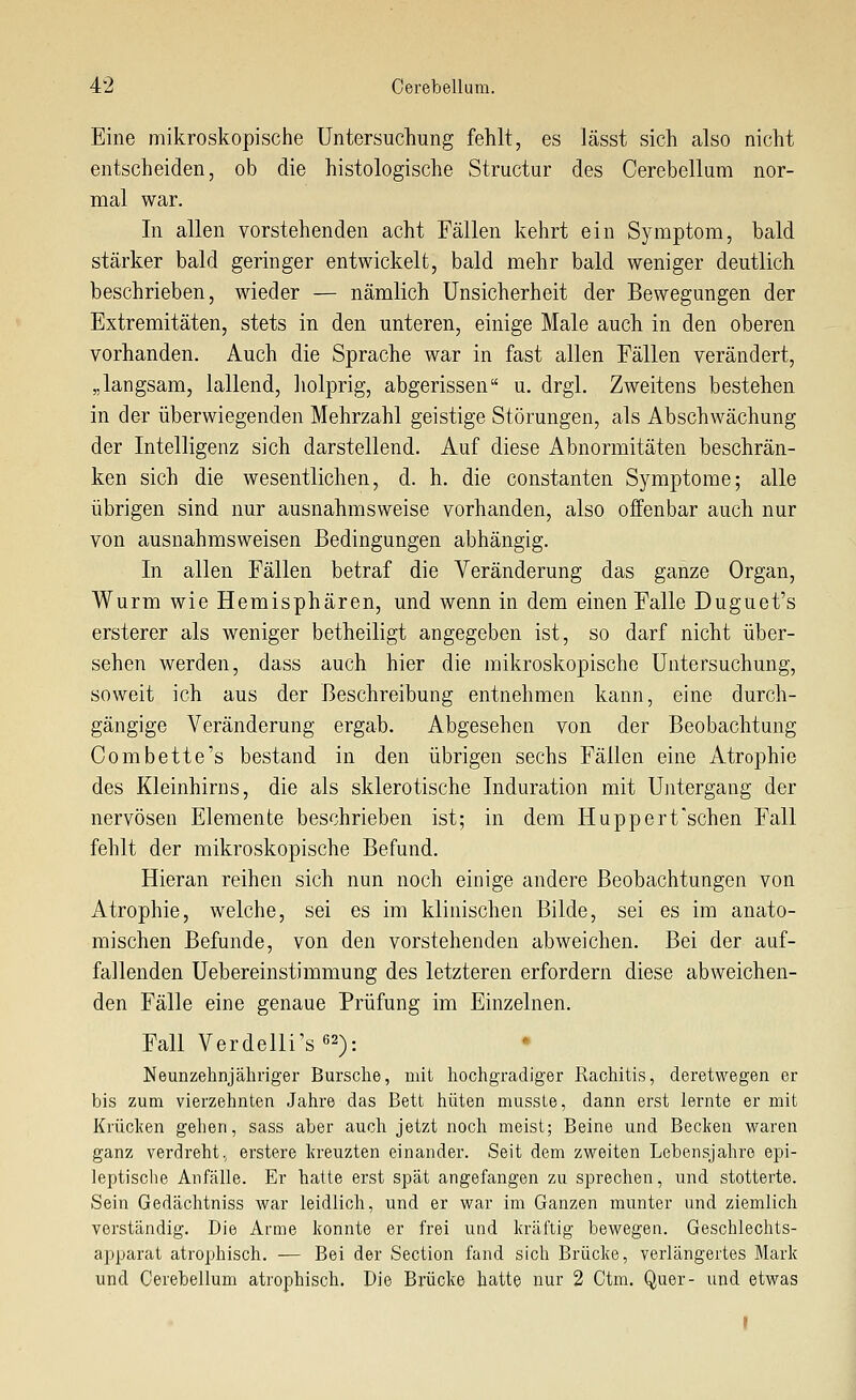 Eine mikroskopische Untersuchung fehlt, es lässt sich also nicht entscheiden, ob die histologische Structur des Cerebellum nor- mal war. In allen vorstehenden acht Fällen kehrt ein Symptom, bald stärker bald geringer entwickelt, bald mehr bald weniger deutlich beschrieben, wieder — nämlich Unsicherheit der Bewegungen der Extremitäten, stets in den unteren, einige Male auch in den oberen vorhanden. Auch die Sprache war in fast allen Fällen verändert, „langsam, lallend, holprig, abgerissen u. drgl. Zweitens bestehen in der überwiegenden Mehrzahl geistige Störungen, als Abschwächung der Intelligenz sich darstellend. Auf diese Abnormitäten beschrän- ken sich die wesentlichen, d. h. die constanten Symptome; alle übrigen sind nur ausnahmsweise vorhanden, also offenbar auch nur von ausnahmsweisen Bedingungen abhängig. In allen Fällen betraf die Veränderung das ganze Organ, Wurm wie Hemisphären, und wenn in dem einen Falle Duguet's ersterer als weniger betheiligt angegeben ist, so darf nicht über- sehen werden, dass auch hier die mikroskopische Untersuchung, soweit ich aus der Beschreibung entnehmen kann, eine durch- gängige Veränderung ergab. Abgesehen von der Beobachtung Com bette's bestand in den übrigen sechs Fällen eine Atrophie des Kleinhirns, die als sklerotische Induration mit Untergang der nervösen Elemente beschrieben ist; in dem Huppert'schen Fall fehlt der mikroskopische Befund. Hieran reihen sich nun noch einige andere Beobachtungen von Atrophie, welche, sei es im klinischen Bilde, sei es im anato- mischen Befunde, von den vorstehenden abweichen. Bei der auf- fallenden Uebereinstimmung des letzteren erfordern diese abweichen- den Fälle eine genaue Prüfung im Einzelnen. Fall Verdelli's62): Neunzehnjähriger Bursche, mit hochgradiger Rachitis, deretwegen er bis zum vierzehnten Jahre das Bett hüten musste, dann erst lernte er mit Krüclien gehen, sass aber auch jetzt noch meist; Beine und Becken waren ganz verdreht, erstere kreuzten einander. Seit dem zweiten Lebensjahre epi- leptische Anfälle. Er hatte erst spät angefangen zu sprechen, und stotterte. Sein Gedächtniss war leidlich, und er war im Ganzen munter und ziemlich verständig. Die Arme konnte er frei und kräftig bewegen. Geschlechts- apparat atrophisch. — Bei der Section fand sich Brücke, verlängertes Mark und Cerebellum atrophisch. Die Brücke hatte nur 2 Ctm. Quer- und etwas