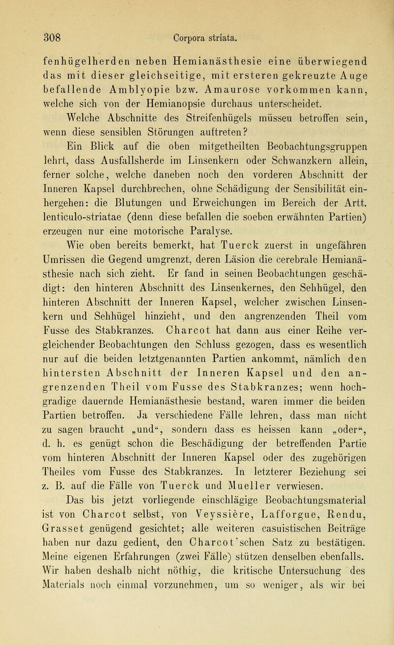 fenhügelherden neben Hemianästhesie eine überwiegend das mit dieser gleichseitige, mit ersteren gekreuzte Auge befallende Amblyopie bzw. Amaurose vorkommen kann, welche sich von der Hemianopsie durchaus unterscheidet. Welche Abschnitte des Streifenhügels müssen betroffen sein, wenn diese sensiblen Störungen auftreten? Ein Blick auf die oben mitgetheilten Beobachtungsgruppen lehrt, dass Ausfallsherde im Linsenkern oder Schwanzkern allein, ferner solche, welche daneben noch den vorderen Abschnitt der Inneren Kapsel durchbrechen, ohne Schädigung der Sensibilität ein- hergehen: die Blutungen und Erweichungen im Bereich der Artt. lenticulo-striatae (denn diese befallen die soeben erwähnten Partien) erzeugen nur eine motorische Paralyse. Wie oben bereits bemerkt, hat Tuerck zuerst in ungefähren Umrissen die Gegend umgrenzt, deren Läsion die cerebrale Hemianä- sthesie nach sich zieht. Er fand in seinen Beobachtungen geschä- digt: den hinteren Abschnitt des Linsenkernes, den Sehhügel, den hinteren Abschnitt der Inneren Kapsel, welcher zwischen Linsen- kern und Sehhügel hinzieht, und den angrenzenden Theil vom Fusse des Stabkranzes. Charcot hat dann aus einer Reihe ver- gleichender Beobachtungen den Schluss gezogen, dass es wesentlich nur auf die beiden letztgenannten Partien ankommt, nämlich den hintersten Abschnitt der Inneren Kapsel und den an- grenzenden Theil vom Fusse des Stabkranzes; wenn hoch- gradige dauernde Hemianästhesie bestand, waren immer die beiden Partien betroffen. Ja verschiedene Fälle lehren, dass man nicht zu sagen braucht „und, sondern dass es heissen kann „oder, d. h. es genügt schon die Beschädigung der betreffenden Partie vom hinteren Abschnitt der Inneren Kapsel oder des zugehörigen Theiles vom Fusse des Stabkranzes. In letzterer Beziehung sei z. B. auf die Fälle von Tuerck und Mueller verwiesen. Das bis jetzt vorliegende einschlägige Beobachtungsmaterial ist von Charcot selbst, von Veyssiere, Lafforgue, Rendu, Grasset genügend gesichtet; alle weiteren casuistischen Beiträge haben nur dazu gedient, den Charcot'sehen Satz zu bestätigen. Meine eigenen Erfahrungen (zwei Fälle) stützen denselben ebenfalls. Wir haben deshalb nicht nöthig, die kritische Untersuchung des Materials aocli einmal vorzunehmen, um so weniger, als wir bei