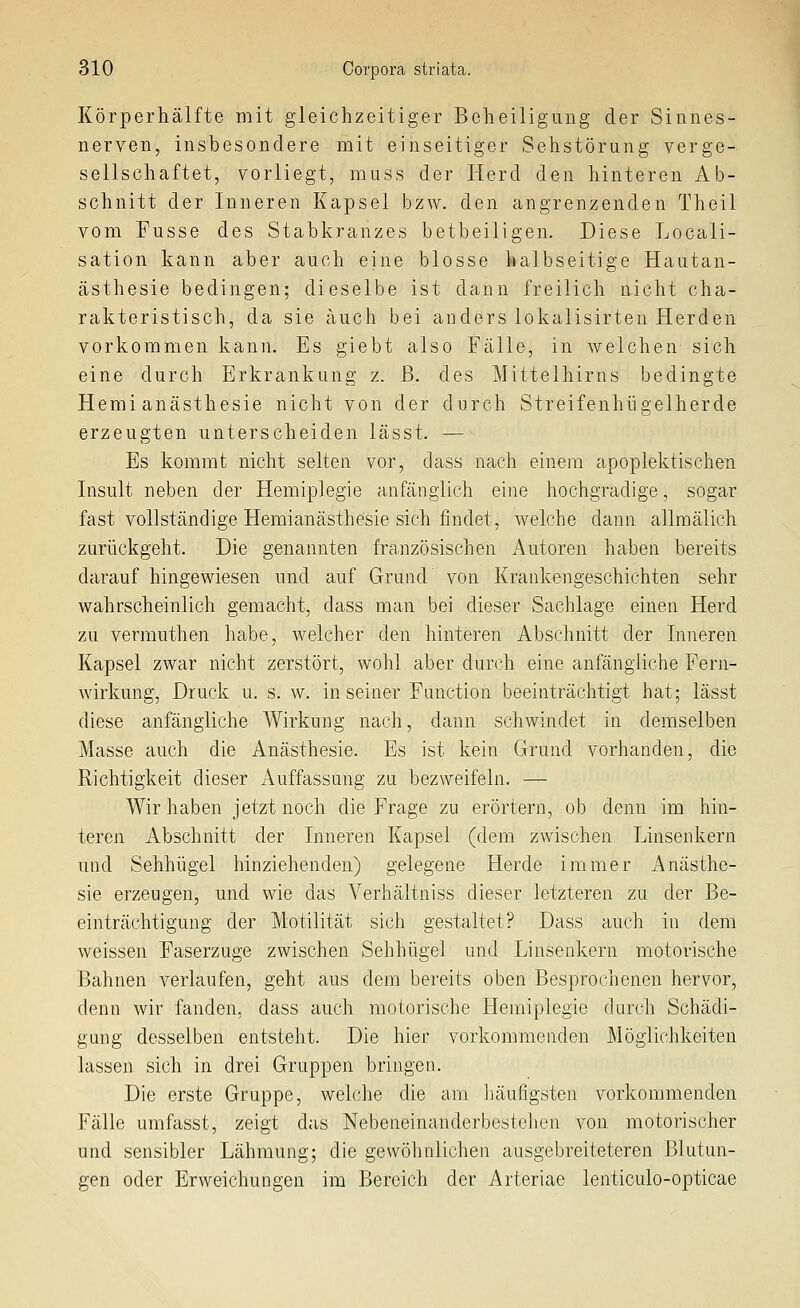 Körperhälfte mit gleichzeitiger Bcheiligung der Sinnes- nerven, insbesondere mit einseitiger Sehstörung verge- sellschaftet, vorliegt, muss der Herd den hinteren Ab- schnitt der Inneren Kapsel bzw. den angrenzenden Theil vom Fusse des Stabkranzes betbeiligen. Diese Locali- sation kann aber auch eine blosse halbseitige Hautan- ästhesie bedingen; dieselbe ist dann freilich nicht cha- rakteristisch, da sie auch bei anders lokalisirten Herden vorkommen kann. Es giebt also Fälle, in welchen sich eine durch Erkrankung z. ß. des Mittelhirns bedingte Hemi anästhesie nicht von der durch Streifenhügelherde erzeugten unterscheiden lässt. — Es kommt nicht selten vor, dass nach einem apoplektischen Insult neben der Hemiplegie anfänglich eine hochgradige, sogar fast vollständige Hemianästhesie sich findet, welche dann allmälich zurückgeht. Die genannten französischen Autoren haben bereits darauf hingewiesen und auf Grund von Krankengeschichten sehr wahrscheinlich gemacht, dass man bei dieser Sachlage einen Herd zu verrauthen habe, welcher den hinteren Abschnitt der Inneren Kapsel zwar nicht zerstört, wohl aber durch eine anfängliche Fern- wirkung, Druck u. s. w. in seiner Function beeinträchtigt hat; lässt diese anfängliche Wirkung nach, dann schwindet in demselben Masse auch die Anästhesie. Es ist kein Grund vorhanden, die Richtigkeit dieser Auffassung zu bezweifeln. — Wir haben jetzt noch die Frage zu erörtern, ob denn im hin- teren Abschnitt der Inneren Kapsel (dem zwischen Linsenkern und Sehhügel hinziehenden) gelegene Herde immer x'^nästhe- sie erzeugen, und wie das Verhältniss dieser letzteren zu der Be- einträchtigung der Motilität sich gestaltet? Dass auch in dem weissen Faserzuge zwischen Sehhügel und Linsenkern motorische Bahnen verlaufen, geht aus dem bereits oben Besprochenen hervor, denn wir fanden, dass auch motorische Hemiplegie durch Schädi- gung desselben entsteht. Die hier vorkommenden Möglichkeiten lassen sich in drei Gruppen bringen. Die erste Gruppe, welche die am liäufigsten vorkommenden Fälle umfasst, zeigt das Nebeneinanderbestehen von motorischer und sensibler Lähmung; die gewöhnlichen ausgebreiteteren Blutun- gen oder Erweichungen im Bereich der Arteriae lenticulo-opticae