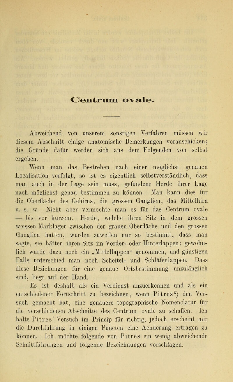 OentrviiM. ovale. Abweichend von unserem sonstigen Verfahren müssen wir diesem Abschnitt einige anatomische Bemerkungen voranschicken; die Gründe dafür werden sich aus dem Folgenden von selbst ergeben. Wenn man das Bestreben nach einer möglichst genauen Localisation verfolgt, so ist es eigentlich selbstverständlich, dass man auch in der Lage sein muss, gefundene Herde ihrer Lage nach möglichst genau bestimmen zu können. Man kann dies für die Oberfläche des Gehirns, die grossen Ganglien, das Mittelhirn u. s. w. Nicht aber vermochte man es für das Centrum ovale — bis vor kurzem. Herde, welche ihren Sitz in dem grossen weissen Marklager zwischen der grauen Oberfläche und den grossen Ganglien hatten, wurden zuweilen nur so bestimmt, dass man sagte, sie hätten ihren Sitz im Vorder- oder Hinterlappen: gewöhn- lich wurde dazu noch ein „Mittellappen genommen, und günstigen Falls unterschied man noch Scheitel- und Schläfenlappen. Dass diese Beziehungen für eine genaue Ortsbestimmung unzulänglich sind, liegt auf der Hand. Es ist deshalb als ein Verdienst anzuerkennen und als ein entschiedener Fortschritt zu bezeichnen, wenn Pitres^) den Ver- such gemacht hat, eine genauere topographische Nomenclatur für die verschiedenen Abschnitte des Centrum ovale zu schaffen. Ich halte Pitres' Versuch im Princip für richtig, jedoch erscheint mir die Durchführung in einigen Puncten eine Aenderung ertragen zu können. Ich möchte folgende von Pitres ein wenig abweichende Schiiittführungen und folgende Bezeichnungen vorschlagen.