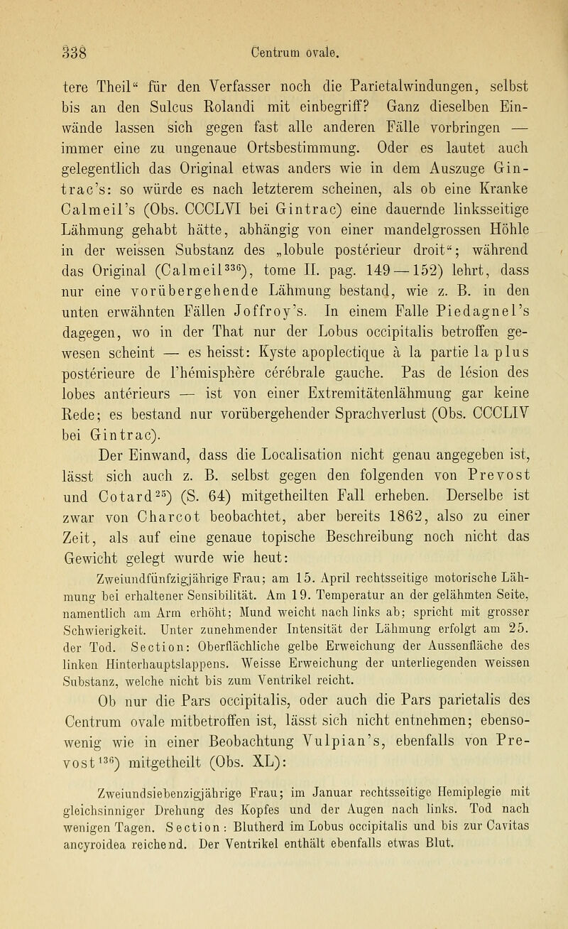 tere Theil für den Verfasser noch die Parietal Windungen, selbst bis an den Sulcus Rolandi mit einbegriff? Ganz dieselben Ein- wände lassen sich gegen fast alle anderen Fälle vorbringen — immer eine zu ungenaue Ortsbestimmung. Oder es lautet auch gelegentlich das Original etwas anders wie in dem Auszuge Gin- trac's: so würde es nach letzterem scheinen, als ob eine Kranke Calmeil's (Obs. CCCLVI bei Gintrac) eine dauernde linksseitige Lähmung gehabt hätte, abhängig von einer mandelgrossen Höhle in der weissen Substanz des „lobule posterieur droit; während das Original (Calmeil^^e-)^ tome IL pag. 149 —152) lehrt, dass nur eine vorübergehende Lähmung bestand, wie z. B. in den unten erwähnten Fällen Joffroy's. In einem Falle Piedagnel's dagegen, wo in der That nur der Lobus occipitalis betroffen ge- wesen scheint — es heisst: Kyste apoplectique ä la partielaplus posterieure de l'hemisphere cerebrale gauche. Pas de lesion des lobes anterieurs — ist von einer Extremitätenlähmung gar keine Rede; es bestand nur vorübergehender Sprachverlust (Obs. CCCLIV bei Gintrac). Der Einwand, dass die Localisation nicht genau angegeben ist, lässt sich auch z. B. selbst gegen den folgenden von Prevost und Cotard-^) (S. 64) mitgetheilten Fall erheben. Derselbe ist zwar von Charcot beobachtet, aber bereits 1862, also zu einer Zeit, als auf eine genaue topische Beschreibung noch nicht das Gewicht gelegt wurde wie heut: Zweiundfünfzigjährige Frau; am 15. April rechtsseitige motorische Läh- mung bei erhaltener Sensibilität. Am 19. Temperatur an der gelähmten Seite, namentlich am Arm erhöht; Mund weicht nach links ab; spricht mit grosser Schwierigkeit. Unter zunehmender Intensität der Lähmung erfolgt am 25. der Tod. Section: Oberflächliche gelbe Erweichung der Aussenfläche des linken Hinterhauptslappens. Weisse Erweichung der unterliegenden weissen Siibstanz, welche nicht bis zum Ventrikel reicht. Ob nur die Pars occipitalis, oder auch die Pars parietalis des Centrum ovale mitbetroffen ist, lässt sich nicht entnehmen; ebenso- wenig wie in einer Beobachtung Vulpian's, ebenfalls von Pre- vost ^^s) mitgetheilt (Obs. XL): Zweiundsiebenzigjährige Frau; im Januar rechtsseitige Hemiplegie mit gleichsinniger Drehung des Kopfes und der Augen nach links. Tod nach wenigen Tagen. Section : Blutherd im Lobus occipitabs und bis zur Cavitas ancyroidea reichend. Der Ventrikel enthält ebenfalls etwas Blut.