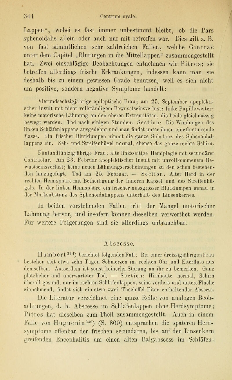 Lappen, wobei es fast immer unbestimmt bleibt, ob die Pars sphenoidalis allein oder auch nur mit betroffen war. Dies gilt z. B. von fast sämmtlichen sehr zahlreichen Fällen, welche Gintrac unter dem Capitel „Blutungen in die Mittellappen zusammengestellt hat. Zwei einschlägige Beobachtungen entnehmen wir Pitres; sie betreffen allerdings frische Erkrankungen, indessen kann man sie deshalb bis zu einem gewissen Grade benutzen, weil es sich nicht um positive, sondern negative Symptome handelt: Vierundsechzigjährige epileptische Frau; am 25. September apoplekti- scher Insult mit nicht vollständigem Bewusstseinsverlust; linke Pupille weiter; keine motorische Lähmung an den oberen Extremitäten, die beide gleichmässig bewegt werden. Tod nach einigen Stunden. Section: Die Windungen des linken Schläfenlappens ausgedehnt und man findet unter ihnen einefluctuirende Masse. Ein frischer Blutklumpen nimmt die ganze Substanz des Sphenoidal- lappens ein. Seh- und Streifenhügel normal, ebenso das ganze rechte Gehirn. Fünfundfünfzigjährige Frau; alte linksseitige Hemiplegie mit secundärer Contractur. Am 23. Februar apoplektischer Insult mit unvollkommenem Be- wustseinsVerlust; keine neuen Lähmungserscheinungen zu den schon bestehen- den hinzugefügt. Tod am 25. Februar. — Section: Alter Herd in der rechten Hemisphäre mit Betheiligung der Inneren Kapsel und des Streifenhü- gels. In der linken Hemisphäre ein frischer nussgrosser Blutklumpen genau in der Marksubstanz des Sphenoidallappens unterhalb des Linsenkernes. In beiden vorstehenden Fällen tritt der Mangel motorischer Lähmung hervor, und insofern können dieselben verwerthet werden. Für weitere Folgerungen sind sie allerdings unbrauchbar. Abscesse. Humbert^^'') berichtet folgenden Fall: Bei einer dreissigjährigenFrau bestehen seit etwa zehn Tagen Schmerzen im rechten Ohr und Eiterfluss aus demselben. Ausserdem ist sonst keinerlei Störung an ihr zu bemerken. Ganz plötzlicher und unerwarteter Tod. — Section: Hirnhäute normal, Gehirn überall gesund, nur im rechten Schläfenlappen, seine vordere und untere Fläche einnehmend, findet sich ein etwa zwei Theelöffel Eiter enthaltender Abscess. Die Literatur verzeichnet eine ganze Reihe von analogen Beob- achtungen, d. h. Abscesse im Schläfenlappen ohne Herdsymptome; Pitres hat dieselben zum Theil zusammengestellt. Auch in einem Falle von Huguenin^^) (S. 800) entsprachen die späteren Herd- symptome offenbar der frischen secundären, bis auf den Linsenkern greifenden Encephalitis um einen alten Balgabscess im Schläfen-