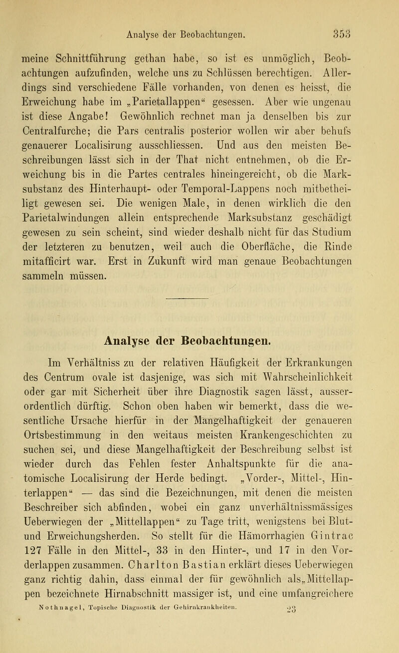 meine Schnittführung gethan habe, so ist es unmöglich, Beob- achtungen aufzufinden, welche uns zu Schlüssen berechtigen. Aller- dings sind verschiedene Fälle vorhanden, von denen es heisst, die Erweichung habe im „Parietallappen gesessen. Aber wie ungenau ist diese Angabe! Gewöhnlich rechnet man ja denselben bis zur Centralfurche; die Pars centralis posterior wollen wir aber behufs genauerer Localisirung ausschliessen. Und aus den meisten Be- schreibungen lässt sich in der That nicht entnehmen, ob die Er- weichung bis in die Partes centrales hineingereicht, ob die Mark- substanz des Hinterhaupt- oder Temporal-Lappens noch mitbethei- ligt gewesen sei. Die wenigen Male, in denen wirklich die den Parietalwindungen allein entsprechende Marksubstanz geschädigt gewesen zu sein scheint, sind wieder deshalb nicht für das Studium der letzteren zu benutzen, weil auch die Oberfläche, die Rinde mitafficirt war. Erst in Zukunft wird man genaue Beobachtungen sammeln müssen. Analyse der Beobachtungen. Im Verhältniss zu der relativen Häufigkeit der Erkrankungen des Centrum ovale ist dasjenige, was sich mit Wahrscheinlichkeit oder gar mit Sicherheit über ihre Diagnostik sagen lässt, ausser- ordentlich dürftig. Schon oben haben wir bemerkt, dass die we- sentliche Ursache hierfür in der Mangelhaftigkeit der genaueren Ortsbestimmung in den weitaus meisten Krankengeschichten zu suchen sei, und diese Mangelhaftigkeit der Beschreibung selbst ist wieder durch das Fehlen fester Anhaltspunkte für die ana- tomische Localisirung der Herde bedingt. „Vorder-, Mittel-, Hin- terlappen — das sind die Bezeichnungen, mit denen die meisten Beschreiber sich abfinden, wobei ein ganz unverhältnissmässiges Ueberwiegen der „Mittellappen zu Tage tritt, wenigstens bei Blut- und Erweichungsherden. So stellt für die Hämorrhagien Gintrac 127 Fälle in den Mittel-, 33 in den Hinter-, und 17 in den Vor- derlappen zusammen. Charlton Bastian erklärt dieses Ueberwiegen ganz richtig dahin, dass einmal der für gewöhnlich als „Mittellap- pen bezeichnete Hirnabschnitt massiger ist, und eine umfangreichere Nothnagel, Topische Diagnostik der Gehirnkrankheiten. OQ