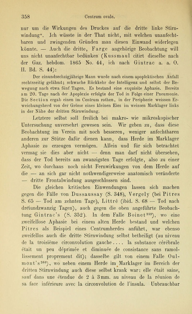 nur um die Wirkungen des Druckes auf die dritte linke Stirn- windung. Ich wüsste in der That nicht, mit welchen unanfecht- baren und zwingenden Gründen man diesen Einwand widerlegen könnte. — Auch die dritte, Farge angehörige Beobachtung will uns nicht unanfechtbar bedünken (Kussmaul citirt dieselbe nach der Gaz. hebdom. 1865 No. 44, ich nach Giutrac a. a. 0. IL Bd. S. 44): Der einundsechzigjährige Mann wurde nach einem apoplektischen Anfall rechtsseitig gelähmt; schwache Rückkehr der Intelligenz und selbst der Be- wegung nach etwa fünf Tagen. Es bestand eine exquisite Aphasie. Bereits am 20. Tage nach der Apoplexie erfolgte der Tod in Folge einer Pneumonie. Die Section ergab einen im Centrum rothen, in der Peripherie weissen Er- weichungsherd von der Grösse eines kleinen Eies im weissen Marklager links in der Nähe der dritten Stirnwindung. Letztere selbst soll freilich bei makro- wie mikroskopischer Untersuchung unversehrt gewesen sein. Wir geben zu, dass diese Beobachtung im Verein mit noch besseren, weniger anfechtbaren anderen zur Stütze dafür dienen kann, dass Herde im Marklager Aphasie zu erzeugen vermögen. Allein und für sich betrachtet vermag sie dies aber nicht — denn man darf nicht übersehen, dass der Tod bereits am zwanzigsten Tage erfolgte, also zu einer Zeit, wo durchaus noch nicht Fernwirkungen von dem Herde auf die — an sich gar nicht nothwendigerweise anatomisch veränderte — dritte Frontalwindung ausgeschlossen sind. Die gleichen kritischen Einwendungen lassen sich machen gegen die Fälle von Dussaussay (S. 348), Vergely (bei Pitres S. 65 — Tod am zehnten Tage), Littre (ibid. S. 68 — Tod nach dröiundzwanzig Tagen), auch gegen die oben angeführte Beobach- tung Gintrac's (S. 352). In dem Falle Boinet^^^), wo eine zweifellose Aphasie bei einem alten Herde bestand und welchen Pitres als Beispiel eines Centrumherdes anführt, war ebenso zweifellos auch die dritte Stirnwindung selbst betheiHgt (au niveau de la troisierae circonvolution gauche .... la substance cerebrale ctait un peu deprimee et diminuee de consistance sans ramol- lissement proprement dit); dasselbe gilt von einem Falle Oul- mont's^^), wo neben einem Herde im Marklager im Bereich der dritten Stirnwindung auch diese selbst krank war: eile etait saine, sauf dans une otendue de 2 ä 3 mm. au niveau de la reunion de sa face inferieure avec la circonvolution de l'insula. Unbrauchbar