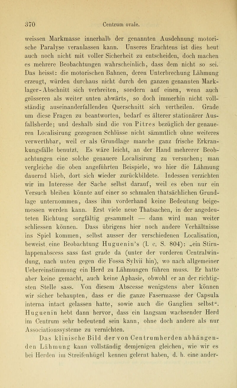 weissen Markmasse innerhalb der genannten Ausdehnung motori- sche Paralyse veranlassen kann. Unseres Erachtens ist dies heut auch noch nicht mit voller Sicherheit zu entscheiden, doch machen es mehrere Beobachtungen wahrscheinlich, dass dem nicht so sei. Das heisst: die motorischen Bahnen, deren Unterbrechung Lähmung erzeugt, würden durchaus nicht durch den ganzen genannten Mark- lager-Abschnitt sich verbreiten, sondern auf einen, wenn auch grösseren als weiter unten abwärts, so doch immerhin nicht voll- ständig auseinandertallenden Querschnitt sich vertheilen. Grade um diese Fragen zu beantworten, bedarf es älterer stationärer Aus- fallsherde; und deshalb sind die von Pitres bezüglich der genaue- ren Localisirung gezogenen Schlüsse nicht sämmtlich ohne weiteres verwerthbar, weil er als Grundlage manche ganz frische Erkran- kungsfälle benutzt. Es wäre leicht, an der Hand mehrerer Beob- achtungen eine solche genauere Localisirung zu versuchen; man vergleiche die oben angeführten Beispiele, wo hier die Lähmung dauernd blieb, dort sich wieder zurückbildete. Indessen verzichten wir im Interesse der Sache selbst darauf, weil es eben nur ein Versuch bleiben könnte auf einer so schmalen thatsächlichen Grund- lage unternommen, dass ihm vorderhand keine Bedeutung beige- messen werden kann. Erst viele neue Thatsachen, in der angedeu- teten Richtung sorgfältig gesammelt — dann wird man weiter schliessen können. Dass übrigens hier noch andere Verhältnisse ins Spiel kommen, selbst ausser der verschiedenen Localisation, beweist, eine Beobachtung Huguenin's (1. c. S. 804): „ein Stirn- lappenabscess sass fast grade da (unter der vorderen Centralwin- dung, nach unten gegen die Fossa Sylvii hin), wo nach allgemeiner Uebereinstimmung ein Herd zu Lähmungen führen muss. Er hatte aber keine gemacht, auch keine Aphasie, obwohl er an der richtig- sten Stelle sass. Von diesem Abscesse wenigstens aber können wir sicher behaupten, dass er die ganze Faserraasse der Capsula interna intact gelassen hatte, sowie auch die Ganglien selbst. Huguenin hebt dann hervor, dass ein langsam wachsender Herd im Centrum sehr bedeutend sein kann, ohne doch andere als nur Associationssysteme zu vernichten. Das klinische Bild der von Centrumherden abhängen- den Lähmung kann vollständig demjenigen gleichen, wie wir es bei Herden im Streifenhügel kennen gelernt haben, d. h. eine ander-