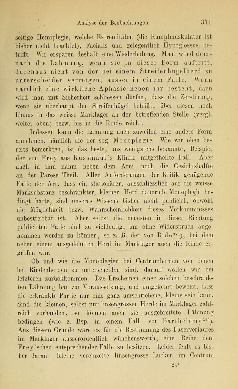 seitige Hemiplegie, welche Extremitäten (die Rumpfmuskulatur ist bisher nicht beachtet), Facialis mid gelegentlich Hypoglossus be- trifft. Wir ersparen deshalb eine Wiederholung. Man wird dem- nach die Lähmung, wenn sie in dieser Form auftritt, durchaus nicht von der bei einem Streifenhügelherd zu unterscheiden vermögen, ausser in einem Falle. Wenn nämlich eine wirkliche Aphasie neben ihr besteht, dann wird man mit Sicherheit schliessen dürfen, dass die Zerstörung, wenn sie überhaupt den Streifenhügel betrifft, über diesen noch hinaus in das weisse Marklager an der betreffenden Stelle (vergl. weiter oben) bezw. bis in die Rinde reicht. Indessen kann die Lähmung auch zuweilen eine andere Form annehmen, nämlich die der sog. Monoplegie. Wie wir oben be- reits bemerkten, ist das beste, uns wenigstens bekannte, Beispiel der von Frey aus Kussmaul's Klinik mitgetheilte Fall. Aber auch in ihm nahm neben dem Arm noch die Gesichtshälfte an der Parese Theil. Allen Anforderungen der Kritik genügende Fälle der Art, dass ein stationärer, ausschliesslich auf die weisse Marksubstanz beschränkter, kleiner Herd dauernde Monoplegie be- dingt hätte, sind unseres Wissens bisher nicht publicirt, obwohl die Möglichkeit bezw. Wahrscheinlichkeit dieses Vorkommnisses unbestreitbar ist. Aber selbst die neuesten in dieser Richtung publicirten Fälle sind zu vieldeutig, um ohne Widerspruch ange- nommen werden zu können, so z. ß. der von Bide^^^), bei dem neben einem ausgedehnten Herd im Marklager auch die Rinde er- griffen war. Ob und wie die Monoplegien bei Centrumherden von denen bei Rindenherden zu unterscheiden sind, darauf wollen wir bei letzteren zurückkommen. Das Erscheinen einer solchen beschränk- ten Lähmung hat zur Voraussetzung, und umgekehrt beweist, dass die erkrankte Partie nur eine ganz umschriebene, kleine sein kann. Sind die kleinen, selbst nur linsengrossen Herde im Marklager zahl- reich vorhanden, so können auch sie ausgebreitete Lähmung bedingen (wie z. Bsp. in einem Fall von Barthelemy^). Aus diesem Grunde wäre es für die Bestimmung des Faserverlaufes im Marklager ausserordentlich wünchenswerth, eine Reihe dem Frey'sehen entsprechender Fälle zu besitzen. Leider fehlt es bis- her daran. Kleine vereinzelte linsengrosse Lücken im Ccntrun-^ 24*