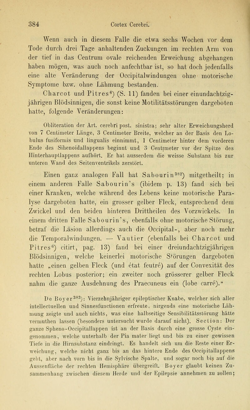 Wenn auch in diesem Falle die etwa sechs Wochen vor dem Tode durch drei Tage anhaltenden Zuckungen im rechten Arm von der tief in das Centrum ov^ale reichenden Erweichung abgehangen haben mögen, was auch noch anfechtbar ist, so hat doch jedenfalls eine alte Veränderung der Occipitalwindungen ohne motorische Symptome bzw. ohne Lähmung bestanden, Charcot und Pitres^) (S. 11) fanden bei einer einundachtzig- jährigen Blödsinnigen, die sonst keine Motihtätsstörungen dargeboten hatte, folgende Veränderungen: Obliteration der Art. cerebri post. sinistra; sehr alter Erweichungsherd von 7 Centimeter Länge, 3 Centimeter Breite, welcher an der Basis den Lo- biilus fusiformis und lingualis einnimmt, 1 Centimeter hinter dem vorderen Ende des Sihenoidallappens beginnt und 3 Centimeter vor der Spitze des Hinterhauptlappens aufhört. Er hat ausserdem die weisse Substanz bis zur unteren Wand des Seitenventrikels zerstört. Einen ganz analogen Fall hat Sabourin^^^) raitgetheilt: in einem anderen Falle Sabourin's (ibidem p, 13) fand sich bei einer Kranken, welche während des Lebens keine motorische Para- lyse dargeboten hatte, ein grosser gelber Fleck, entsprechend dem Zwickel und den beiden hinteren Drittheilen des Vorzwickels. In einem dritten Falle Sabourin's, ebenfalls ohne motorische Störung, betraf die Läsion allerdings auch die Occipital-, aber noch mehr die Temporalwindungen. — Vautier (ebenfalls bei Charcot und Pitres^) citirt, pag. 13) fand bei einer dreiundachtzigjährigen Blödsinnigen, welche keinerlei motorische Störungen dargeboten hatte „einen gelben Fleck (und etat feutre) auf der Convexität des rechten Lobus posterior; ein zweiter noch grösserer gelber Fleck nahm die ganze Ausdehnung des Praecuneus ein (lobe carre). De Boyer^^^): Vierzehnjähriger epileptischer Knabe, v^elcher sich aller intellectuellen und Sinnesfunctionen erfreute, nirgends eine motorische Läh- mung zeigte und auch nichts, was eine halbseitige Sensibilitätsstörung hätte vermuthen lassen (besonders untersucht wurde darauf nicht). Section: Der ganze Spheno-Occipitallappen ist an der Basis durch eine grosse Cyste ein- genommen, welche unterhalb der Pia mater liegt und bis zu einer gewissen Tiefe in die Hirnsubstanz eindringt. Es handelt sich um die Reste einer Er- weichung, welche nicht ganz bis an das hintere Ende des Occipitallappens gellt, aber nach vorn bis in die Sylvische Spalte, und sogar noch bis auf die Aussenfläche der rechten Hemisphäre übergi'eift. Boy er glaubt keinen Zu- sammenhang zwischen diesem Herde und der Epilepsie annehmen zu sollen;