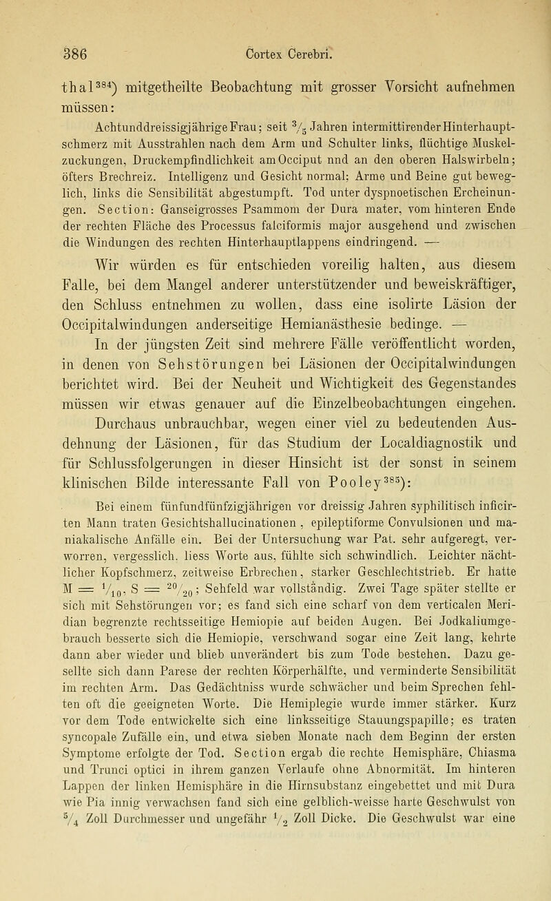 thaP^*) mitgetheilte Beobachtung mit grosser Vorsicht aufnehmen müssen: Achtunddreissigj ährige Frau; seit V5 Jahren intermittiren der Hinterhaupt- Schmerz mit Ausstrahlen nach dem Arm und Schulter links, flüchtige Muskei- zuckungen, Druckempfindlichkeit amOcciput nnd an den oberen Halswirbeln; öfters Brechreiz. Intelligenz und Gesicht normal; Arme und Beine gut beweg- lich, links die Sensibilität abgestumpft. Tod unter dyspnoetischen Ercheinun- gen. Section: Ganseigrosses Psammom der Dura mater, vom hinteren Ende der rechten Fläche des Processus falciformis major ausgehend und zwischen die Windungen des rechten Hinterhauptlappens eindringend. — Wir würden es für entschieden voreilig halten, aus diesem Falle, bei dem Mangel anderer unterstützender und beweiskräftiger, den Schluss entnehmen zu wollen, dass eine isolirte Läsion der Occipitalwindungen anderseitige Heraianästhesie bedinge. — In der jüngsten Zeit sind mehrere Fälle veröffentlicht worden, in denen von Sehstörungen bei Läsionen der Occipitalwindungen berichtet wird. Bei der Neuheit und Wichtigkeit des Gegenstandes müssen wir etwas genauer auf die Einzelbeobachtungen eingehen. Durchaus unbrauchbar, wegen einer viel zu bedeutenden Aus- dehnung der Läsionen, für das Studium der Localdiagnostik und für Schlussfolgerungen in dieser Hinsicht ist der sonst in seinem klinischen Bilde interessante Fall von Pooley^^^): Bei einem fünfundfünfzigjährigen vor dreissig Jahren syphilitisch inficir- ten Mann traten Gesichtshallucinationen , epileptiforme Convulsionen und ma- niakalische Anfälle ein. Bei der Untersuchung war Pat. sehr aufgeregt, ver- worren, vergesslich. liess Worte aus, fühlte sich schwindlich. Leichter nächt- licher Kopfschmerz, zeitweise Erbrechen, starker Geschlechtstrieb. Er hatte M = Vioi S = ^V2o 5 Sehfeld war vollständig. Zwei Tage später stellte er sich mit Sehstörungen vor; es fand sich eine scharf von dem verticalen Meri- dian begrenzte rechtsseitige Hemiopie auf beiden Augen. Bei Jodkaliumge- brauch besserte sich die Hemiopie, verschwand sogar eine Zeit lang, kehrte dann aber wieder und blieb unverändert bis zum Tode bestehen. Dazu ge- sellte sich dann Parese der rechten Körperhälfte, und verminderte Sensibilität im rechten Arm. Das Gedächtniss wurde schwächer und beim Sprechen fehl- ten oft die geeigneten Worte. Die Hemiplegie wurde immer stärker. Kurz vor dem Tode entwickelte sich eine linksseitige Stauungspapille; es traten syncopale Zufälle ein, und etwa sieben Monate nach dem Beginn der ersten Symptome erfolgte der Tod. Section ergab die rechte Hemisphäre, Chiasma und Trunci optici in ihrem ganzen Verlaufe ohne Abnormität. Im hinteren Lappen der linken Hemisphäre in die Hirnsubstanz eingebettet und mit Dura wie Pia innig verwachsen fand sich eine gelblich-weisse harte Geschwulst von V4 Zoll Durchmesser und ungefähr V2 ^^^^ Dicke. Die Geschwulst war eine