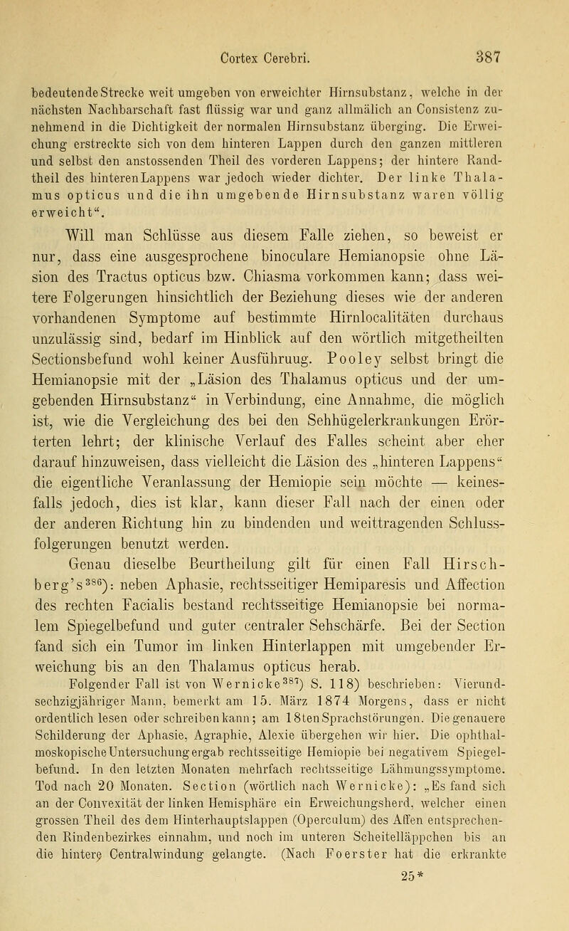 bedeutendeStrecl^e weit umgeben von erweichter Hirnsnbstanz, welche in der nächsten Nachbarschaft fast flüssig war und ganz allmälich an Consistenz zu- nehmend in die Dichtigkeit der normalen Hirnsubstanz überging. Die Erwei- chung erstreckte sich von dem hinteren Lappen durch den ganzen mittleren und selbst den anstossenden Theil des vorderen Lappens; der hintere Rand- theil des hinteren Lappens war jedoch wieder dichter. Der linke Thala- mus opticus und die ihn umgebende Hirnsubstanz waren völlig erweicht. Will man Schlüsse aus diesem Falle ziehen, so beweist er nur, dass eine ausgesprochene binoculare Hemianopsie ohne Lä- sion des Tractus opticus bzw. Chiasma vorkommen kann; dass wei- tere Folgerungen hinsichtlich der Beziehung dieses wie der anderen vorhandenen Symptome auf bestimmte Hirnlocalitäten durchaus unzulässig sind, bedarf im Hinblick auf den wörtlich mitgetheilten Sectionsbefund wohl keiner Ausführung. Pooley selbst bringt die Hemianopsie mit der „Läsion des Thalamus opticus und der um- gebenden Hirnsubstanz in Verbindung, eine Annahme, die möglich ist, wie die Vergieichung des bei den Sehhügelerkrankungen Erör- terten lehrt; der klinische Verlauf des Falles scheint aber eher darauf hinzuweisen, dass vielleicht die Läsion des „hinteren Lappens die eigentliche Veranlassung der Hemiopie sein möchte — keines- falls jedoch, dies ist klar, kann dieser Fall nach der einen oder der anderen Richtung hin zu bindenden und weittragenden Schluss- folgerungen benutzt werden. Genau dieselbe Beurtheilung gilt für einen Fall Hirsch- berg's^^^): neben Aphasie, rechtsseitiger Hemiparesis und Aifection des rechten Facialis bestand rechtsseitige Hemianopsie bei norma- lem Spiegelbefund und guter centraler Sehschärfe. Bei der Section fand sich ein Tumor im linken Hinterlappen mit umgebender Er- weichung bis an den Thalamus opticus herab. Folgender Fall ist von Wernicke^^'^) S. 118) beschrieben: Vierand- sechzigjähriger Mann, bemerkt am 15. März 1874 Morgens, dass er nicht ordentlich lesen oder schreiben kann; am 18ten Sprachstörungen. Diegenauere Schilderung der Aphasie, Agraphie, Alexie übergehen wii' hier. Die ophthal- moskopische Untersuchung ergab rechtsseitige Hemiopie bei negativem Spiegel- befund. In den letzten Monaten mehrfach rechtsseitige Lähmungssymptome. Tod nach 20 Monaten. Section (wörtlich nach Wernicke): „Es fand sich an der Convexität der linken Hemisphäre ein Erweichungsherd, welcher einen grossen Theil des dem Hinterhauptslappen (Operculum) des Affen entsprechen- den Rindenbezirkes einnahm, und noch im unteren Scheitelläppchen bis an die hinter^. Centralwindung gelangte. (Nach Foerster hat die erkrankte 25*