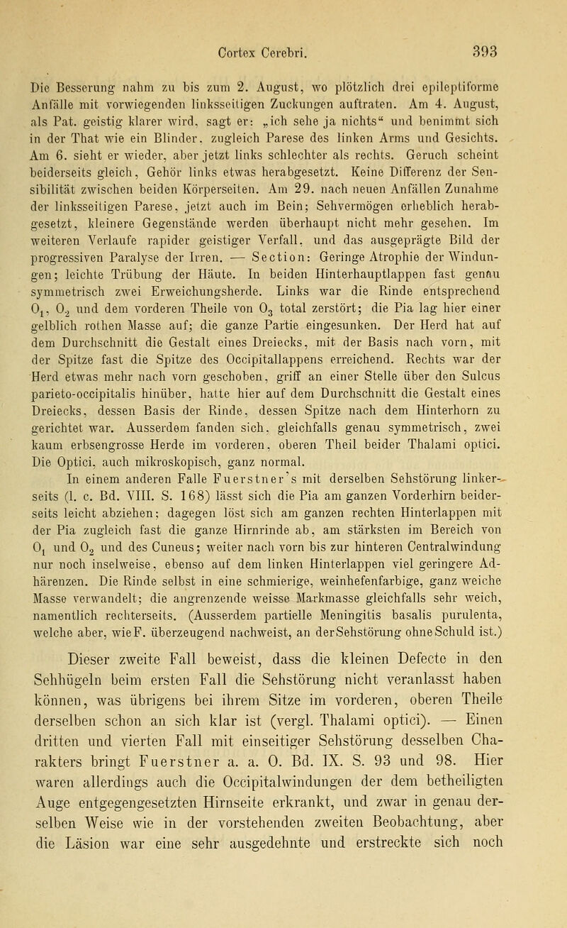 Die Besserung nahm zu bis zum 2. August, wo plötzlich drei epilepiil'orme Anfälle mit vorwiegenden linksseitigen Zucl(ungen auftraten. Am 4. Angust, als Pat. geistig klarer wird, sagt er: „ich sehe ja nichts und benimmt sich in der That wie ein Blinder, zugleich Parese des linken Arms und Gesichts. , Am 6. sieht er wieder, aber jetzt links schlechter als rechts. Geruch scheint beiderseits gleich, Gehör links etwas herabgesetzt. Keine Differenz der Sen- sibilität zwischen beiden Körperseiten. Am 29. nach neuen Anfällen Zunahme der linksseitigen Parese, jetzt auch im Bein; Sehvermögen erheblich herab- gesetzt, kleinere Gegenstände werden überhaupt nicht mehr gesehen. Im weiteren Verlaufe rapider geistiger Verfall, und das ausgeprägte Bild der progressiven Paralyse der Irren. — Section: Geringe Atrophie der Windun- gen; leichte Trübung der Häute. In beiden Hinterhauptlappen fast genftu symmetrisch zwei Erweichungsherde. Links war die Rinde entsprechend 0^, 0-2 und dem vorderen Theile von O3 total zerstört; die Pia lag hier einer gelblich rothen Masse auf; die ganze Partie eingesunken. Der Herd hat auf dem Durchschnitt die Gestalt eines Dreiecks, mit der Basis nach vorn, mit der Spitze fast die Spitze des Occipitallappens erreichend. Rechts war der Herd etwas mehr nach vorn geschoben, griff an einer Stelle über den Sulcus parieto-occipitalis hinüber, hatte hier auf dem Durchschnitt die Gestalt eines Dreiecks, dessen Basis der Rinde, dessen Spitze nach dem Hinterhorn zu gerichtet war. Ausserdem fanden sich, gleichfalls genau symmetrisch, zwei kaum erbsengrosse Herde im vorderen, oberen Theil beider Thalami optici. Die Optici, auch mikroskopisch, ganz normal. In einem anderen Falle Fuerstner's mit derselben Sehstörung linker-^ seits (1. c. Bd. VIII. S. 16.8) lässt sich die Pia am ganzen Vorderhirn beider- seits leicht abziehen; dagegen löst sich am ganzen rechten Hinterlappen mit der Pia zugleich fast die ganze Hirnrinde ab, am stärksten im Bereich von Oj und O2 und des Cuneus; weiter nach vorn bis zur hinteren Centralwindung nur noch inselweise, ebenso auf dem linken Hinterlappen viel geringere Ad- härenzen. Die Rinde selbst in eine schmierige, weinhefenfarbige, ganz weiche Masse verwandelt; die angrenzende weisse Markmasse gleichfalls sehr weich, namentlich rechterseits, (Ausserdem partielle Meningitis basalis purulenta, welche aber, wie F. überzeugend nachweist, an der Sehstörung ohne Schuld ist.) Dieser zweite Fall beweist, dass die kleinen Defecte in den Sehhügeln beim ersten Fall die Sehstörung nicht veranlasst haben können, was übrigens bei ihrem Sitze im vorderen, oberen Theile derselben schon an sich klar ist (vergl. Thalami optici). — Einen dritten und vierten Fall mit einseitiger Sehstörung desselben Cha- rakters bringt Fuerstner a. a. 0. Bd. IX. S. 93 und 98. Hier waren allerdings auch die Occipitalwindungen der dem betheiligten Auge entgegengesetzten Hirnseite erkrankt, und zwar in genau der- selben Weise wie in der vorstehenden zweiten Beobachtung, aber die Läsion war eine sehr ausgedehnte und erstreckte sich noch