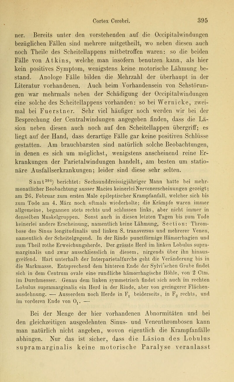 ner. Bereits unter den vorstehenden auf die Occipitalwindungen bezüglichen Fällen sind mehrere mitgetheilt, wo neben diesen auch noch Theile des Scheitellappens mitbetroffen waren: so die beiden Fälle von Atkins, welche man insofern benutzen kann, als hier kein positives Symptom, wenigstens keine motorische Lähmung be- stand. Anologe Fälle bilden die Mehrzahl der überhaupt in der Literatur vorhandenen. Auch beim Vorhandensein von Sehstörun- gen war mehrmals neben der Schädigung der Occipitalwindungen eine solche des Scheitellappens vorhanden: so bei Wernicke, zwei- mal bei Fuerstner, Sehr viel häufiger noch werden wir bei der Besprechung der Centralwindungen angegeben finden, dass die Lä- sion neben diesen auch noch auf den Scheitellappen übergriff; es liegt auf der Hand, dass derartige Fälle gar keine positiven Schlüsse gestatten. Am brauchbarsten sind natürlich solche Beobachtungen, in denen es sich um möglichst, wenigstens anscheinend reine Er- krankungen der Parietal Windungen handelt, am besten um statio- näre Ausfallserkrankungen; leider sind diese sehr selten. Samt^^*) berichtet: Sechsunddreissigjähriger Mann hatte bei mehr- monatlicher Beobachtung ausser Macies keinerlei Nervenerscheinungen gezeigt; am 26. Februar zum ersten Male epileptischer Krampfanfall, welcher sich bis zum Tode am 4. März noch oftmals wiederholte; die Krämpfe waren immer allgemeine, begannen stets rechts und schlössen links, aber nicht immer in denselben Muskelgruppen. Sonst auch in diesen letzten Tagen bis zum Tode keinerlei andere Erscheinung, namentlich keine Lähmung. Section: Throm- bose des Sinus longitudinalis und linken S. transversus und mehrerer Venen, namentlich der Scheitelgegend. In der Rinde punctförmige Hämorrhagien und zum Theil rothe Erweichungsherde. Der grösste Herd im linken Lobulus supra- marginalis und zwar ausschliesslich in diesem, nirgends über ihn hinaus- greifend. Hart unterhalb der Interparietalfurche geht die Veränderung bis in die Markmasse. Entsprechend dem hinteren Ende der Sylvi'schen Grube findet sich in dem Centrum ovale eine rundliche hämorrhagische Höhle, von 2 Ctm. im Durchmesser. Genau dem linken symmetrisch findet sich auch im rechten Lobulus supramarginalis ein Herd in der Rinde, aber von geringerer Flächen- ausdehnung. — Ausserdem noch Herde in F^ beiderseits, in F2 rechts, und im vorderen Ende von Oj. — Bei der Menge der hier vorhandenen Abnormitäten und bei den gleichzeitigen ausgedehnten Sinus- und Yenenthrombosen kann man natürlich nicht angeben, wovon eigentlich die Krampfanfälle abhingen. Nur das ist sicher, dass die Läsion des Lobulus supramarginalis keine motorische Paralyse veranlasst