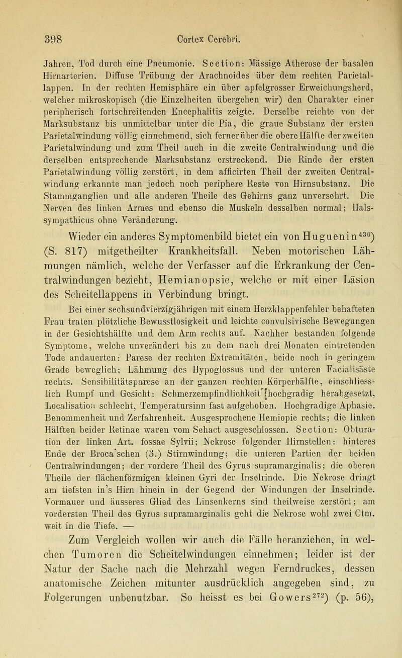 Jahren, Tod durch eine Pneumonie. Sectlon-. Massige Atherose der basalen Hirnarterien. Diffuse Trübung der Arachnoides über dem rechten Parietal- lappen. In der rechten Hemisphäre ein über apfelgrosser Erweichungsherd, welcher mikroskopisch (die Einzelheiten übergehen wir) den Charakter einer peripherisch fortschreitenden Encephalitis zeigte. Derselbe reichte von der Marksubstanz bis unmittelbar unter die Pia, die graue Substanz der ersten Parietalwindung völlig einnehmend, sich ferner über die obere Hälfte der zweiten Parietalwindung und zum Theil auch in die zweite Centralwindung und die derselben entsprechende Marksabstanz erstreckend. Die Rinde der ersten Parietalwindung völlig zerstört, in dem afficirten Theil der zweiten Central- windung erkannte man jedoch noch periphere Reste von Hirnsubstanz. Die Stammganglien und alle anderen Theile des Gehirns ganz unversehrt. Die Nerven des linken Armes und ebenso die Muskeln desselben normal; Hals- sympathicus ohne Veränderung. Wieder ein anderes Symptomenbild bietet ein von Huguenin*^'*) (S. 817) mitgetheilter Krankheitsfall. Neben motorischen Läh- mungen nämlich, welche der Verfasser auf die Erkrankung der Cen- tral Windungen bezieht, Hemianopsie, welche er mit einer Läsion des Scheitellappens in Verbindung bringt. Bei einer sechsundvierzigjährigen mit einem Herzklappenfehler behafteten Frau traten plötzliche Bewusstlosigkeit und leichte convulsivische Bewegungen in der Gesichtshäifte und dem Arm rechts auf. Nachher bestanden folgende Symptome, welche unverändert bis zu dem nach drei Monaten eintretenden Tode andauerten: Parese der rechten Extremitäten, beide noch in geringem Grade beweglich; Lähmung des Hypoglossus und der unteren Facialisäste rechts. Sensibilitätsparese an der ganzen rechten Körperhälfte, einschliess- lich Rumpf und Gesicht: Schmerzempfindlichkeit'^[hochgradig herabgesetzt, Localisatioa schlecht, Temperatursinn fast aufgehoben. Hochgradige Aphasie. Benommenheit und Zerfahrenheit. Ausgesprochene Hemiopie rechts; die linken Hälften beider Retinae waren vom Sehact ausgeschlossen. Section: Obtura- tion der linken Art. fossae Sylvii; Nekrose folgender Hirnstellen: hinteres Ende der Broca'schen (3.) Stirnwindung; die unteren Partien der beiden Centralwindungen; der vordere Theil des Gyrus supramarginalis; die oberen Theile der flächenförmigen kleinen Gyri der Inselrinde. Die Nekrose dringt am tiefsten in's Hirn hinein in der Gegend der Windungen der Inselrinde. Vormauer und äusseres Glied des Linsenkerns sind theilweise zerstört; am vordersten Theil des Gyrus supramarginalis geht die Nekrose wohl zwei Ctm. weit in die Tiefe. — Zum Vergleich wollen wir auch die Fälle heranziehen, in wel- chen Tumoren die Scheitelwindungen einnehmen; leider ist der Natur der Sache nach die Mehrzahl wegen Ferndruckes, dessen anatomische Zeichen mitunter ausdrücklich angegeben sind, zu Folgerungen unbenutzbar. So heisst es bei Gowers^^^) (p. 56),