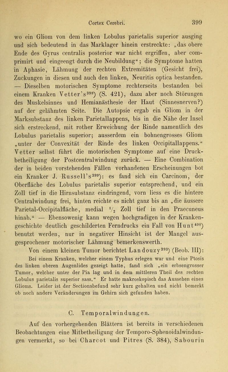 WO ein Gliom von dem linken Lobulus parietalis superior ausging und sich bedeutend in das Marklager hinein erstreckte: „das obere Ende des Gyrus centralis posterior war nicht ergriffen, aber com- primirt und eingeengt durch die Neubildung; die Symptome hatten in Aphasie, Lähmung der rechten Extremitäten (Gesicht frei), Zuckungen in diesen und auch den linken, Neuritis optica bestanden. — Dieselben motorischen Symptome rechterseits bestanden bei einem Kranken Vetter's^^^) (S. 421), dazu aber noch Störungen des Muskelsinnes und Hemianästhesie der Haut (Sinnesnerven?) auf der gelähmten Seite. Die Autopsie ergab ein Gliom in der Marksubstanz des linken Parietallappens, bis in die Nähe der Insel sich erstreckend, mit rother Erweichung der Rinde namentlich des Lobulus parietalis superior; ausserdem ein bohnengrosses Gliom „unter der Convexität der Rinde des linken Occipitallappens. Vetter selbst führt die motorischen Symptome auf eine Druck- betheiligung der Postcentralwindung zurück. — Eine Combination der in beiden vorstehenden Fällen vorhandenen Erscheinungen bot ein Kranker J. Russell's^^^): es fand sich ein Carcinom, der Oberfläche des Lobulus parietalis superior entsprechend, und ein Zoll tief in die Hirnsubstanz eindringend, vorn liess es die hintere Centralwindung frei, hinten reichte es nicht ganz bis an „die äussere Parietal-Occipitalfläche, medial V2 Zoll tief in den Praecuneus hinab. — Ebensowenig kann wegen hochgradigen in der Kranken- geschichte deutlich geschilderten Ferndrucks ein Fall von Hunt*'''') benutzt werden, nur in negativer Hinsicht ist der Mangel aus- gesprochener motorischer Lähmung bemerkenswerth. Von einem kleinen Tumor berichtet Landouzy3^^) (Beob. HI): Bei einem Kranken, welcher einem Typhus erlegen war und eine Ptosis des Unten oberen Augenlides gezeigt hatte, fand sich „ein erbsengrosser Tumor, welcher unter der Pia lag und in dem mittleren Theil des rechten Lobulus parietalis superior sass. Er hatte makroskopisch das Aussehen eines Glioms. Leider ist der Sectionsbefund sehr kurz gehalten und nicht bemerkt ob noch andere Veränderungen im Gehirn sich gefunden haben. 0. Temporalwindungen. Auf den vorhergehenden Blättern ist bereits in verschiedenen Beobachtungen eine Mitbetheiligung der Temporo-Sphenoidalwindun- gen vermerkt, so bei Charcot und Pitres (S. 384), Sabourin