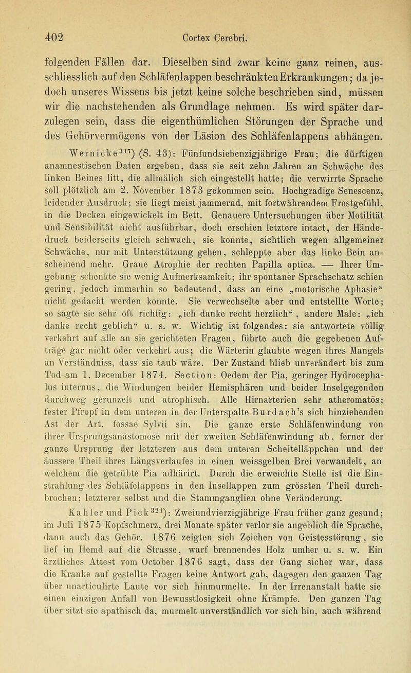 folgenden Fällen dar. Dieselben sind zwar keine ganz reinen, aus- schliesslich auf den Schläfenlappen beschränkten Erkrankungen; da je- doch unseres Wissens bis jetzt keine solche beschrieben sind, müssen wir die nachstehenden als Grundlage nehmen. Es wird später dar- zulegen sein, dass die eigenthümlichen Störungen der Sprache und des Gehörvermögens von der Läsion des Schläfenlappens abhängen. Wernicke^^'') (S. 43): Fünfundsiebenzigjährige Frau; die dürftigen anamnestischen Daten ergeben, dass sie seit zehn Jahren an Schwäche des linken Beines litt, die allmälich sich eingestellt hatte; die verwirrte Sprache soll plötzlich am 2. November 1873 gekommen sein. Hochgradige Senescenz, leidender Ausdruck; sie liegt meist jammernd, mit fortwährendem Frostgefühl, in die Decken eingewickelt im Bett. Genauere Untersuchungen über Motilität und Sensibilität nicht ausführbar, doch erschien letztere intact, der Hände- druck beiderseits gleich schwach, sie konnte, sichtlich wegen allgemeiner Schwäche, nur mit Unterstützung gehen, schleppte aber das linke Bein an- scheinend mehr. Graue Atrophie der rechten Papilla optica. — Ihrer Um- gebung schenkte sie wenig Aufmerksamkeit; ihr spontaner Sprachschatz schien gering, jedoch immerhin so bedeutend, dass an eine „motorische Aphasie nicht gedacht werden konnte. Sie verwechselte aber und entstellte Worte; so sagte sie sehr oft richtig: „ich danke recht herzlich , andere Male: „ich danke recht geblich u. s. w. Wichtig ist folgendes: sie antwortete völlig verkehrt auf alle an sie gerichteten Fragen, führte auch die gegebenen Auf- träge gar nicht oder verkehrt aus; die Wärterin glaubte wegen ihres Mangels an Verständniss, dass sie taub wäre. Der Zustand blieb unverändert bis zum Tod am 1. December 1874. Section: Oedem der Pia, geringer Hydrocepha- lus internus, die Windungen beider Hemisphären und beider Inselgegenden durchweg gerunzelt und atrophisch. Alle Hirnarterien sehr atheromatös; fester Pfropf in dem unteren in der Unterspalte Burdach's sich hinziehenden Ast der Art. fossae Sylvii sin. Die ganze erste Schläfenwindung von ihrer Ursprungsanastomose mit der zweiten Schläfenwindung ab, ferner der ganze Ursprung der letzteren aus dem unteren Scheitelläppchen und der äussere Theil ihres Längsverlaufes in einen weissgelben Brei verwandelt, an welchem die getrübte Pia adhärirt. Durch die erweichte Stelle ist die Ein- strahlung des Schläfelappens in den Insellappen zum grössten Theil durch- brochen; letzterer selbst und die Stammganglien ohne Veränderung. Kahler und Pick 3^^): Zweiundvierzigjährige Frau früher ganz gesund; im Juli 1875 Kopfschmerz, drei Monate später verlor sie angeblich die Sprache, dann auch das Gehör. 1876 zeigten sich Zeichen von Geistesstörung, sie lief im Hemd auf die Strasse, warf brennendes Holz umher u. s. w. Ein ärztliches Attest vom October 1876 sagt, dass der Gang sicher war, dass die Kranke auf gestellte Fragen keine Antwort gab, dagegen den ganzen Tag über unarticulirte Laute vor sich hinmurmelte. In der Irrenanstalt hatte sie einen einzigen Anfall von Bewusstlosigkeit ohne Krämpfe. Den ganzen Tag über sitzt sie apathisch da, murmelt unverständlich vor sich hin, auch während