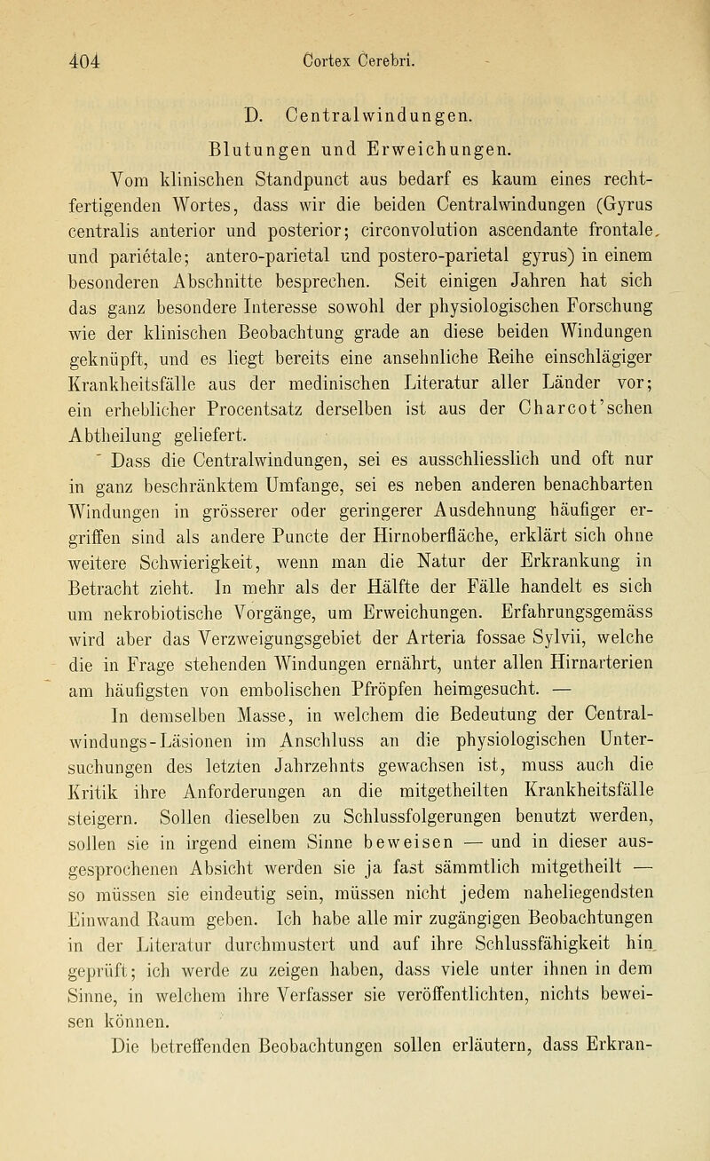 D. Centralwindungen. Blutungen und Erweichungen, Vom klinischen Standpunct aus bedarf es kaum eines recht- fertigenden Wortes, dass wir die beiden Centralwindungen (Gyrus centralis anterior und posterior; circonvolution ascendante frontale, und parietale; antero-parietal und postero-parietal gyrus) in einem besonderen Abschnitte besprechen. Seit einigen Jahren hat sich das ganz besondere Interesse sowohl der physiologischen Forschung wie der klinischen Beobachtung grade an diese beiden Windungen geknüpft, und es liegt bereits eine ansehnliche Reihe einschlägiger Krankheitsfälle aus der medinischen Literatur aller Länder vor; ein erheblicher Procentsatz derselben ist aus der Charcot'sehen Abtheilung geliefert. ' Dass die Centralwindungen, sei es ausschliesslich und oft nur in ganz beschränktem Umfange, sei es neben anderen benachbarten Windungen in grösserer oder geringerer Ausdehnung häufiger er- griffen sind als andere Puncto der Hirnoberfläche, erklärt sich ohne weitere Schwierigkeit, wenn man die Natur der Erkrankung in Betracht zieht. In mehr als der Hälfte der Fälle handelt es sich um nekrobiotische Vorgänge, um Erweichungen. Erfahrungsgemäss wird aber das Verzweigungsgebiet der Arteria fossae Sylvii, welche die in Frage stehenden Windungen ernährt, unter allen Hirnarterien am häufigsten von embolischen Pfropfen heimgesucht. — In demselben Masse, in welchem die Bedeutung der Central- windungs-Läsionen im Anschluss an die physiologischen Unter- suchungen des letzten Jahrzehnts gewachsen ist, muss auch die Kritik ihre Anforderungen an die mitgetheilten Krankheitsfälle steigern. Sollen dieselben zu Schlussfolgerungen benutzt werden, sollen sie in irgend einem Sinne beweisen — und in dieser aus- gesprochenen Absicht werden sie ja fast sämmtlich raitgetheilt — so müssen sie eindeutig sein, müssen nicht jedem naheliegendsten Einwand Raum geben. Ich habe alle mir zugängigen Beobachtungen in der Literatur durchmustert und auf ihre Schlussfähigkeit hin geprüft; ich werde zu zeigen haben, dass viele unter ihnen in dem Sinne, in welchem ihre Verfasser sie veröffentlichten, nichts bewei- sen können. Die betreffenden Beobachtungen sollen erläutern, dass Erkran-