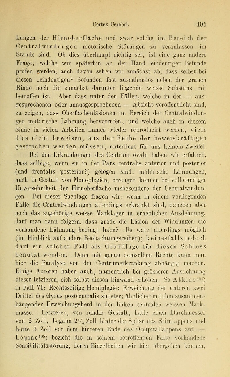 kungen der Hirnoberfläche und zwar solche im Bereich der Centralwindungen motorische Störungen zu veranlassen im Stande sind. Ob dies überhaupt richtig sei, ist eine ganz andere Frage, welche wir späterhin an der Hand eindeutiger Befunde prüfen werden; auch davon sehen wir zunächst ab, dass selbst bei diesen „eindeutigen Befunden fast ausnahmslos neben der grauen Rinde noch die zunächst darunter liegende weisse Substanz mit betroffen ist. Aber dass unter den Fällen, welche in der — aus- gesprochenen oder unausgesprochenen — Absicht veröffentlicht sind, zu zeigen, dass Oberflächenläsionen im Bereich der Centralwindun- gen motorische Lähmung hervorrufen, und welche auch in diesem Sinne in vielen Arbeiten immer wieder reproducirt werden, viele dies nicht beweisen, aus der Reihe der beweiskräftigen gestrichen werden müssen, unterliegt für uns keinem Zweifel. Bei den Erkrankungen des Centrura ovale haben wir erfahren, dass selbige, wenn sie in der Pars centralis anterior und posterior (und frontalis posterior?) gelegen sind, motorische Lähmungen, auch in Gestalt von Monoplegien, erzeugen können bei vollständiger Unversehrtheit der Hirnoberfläche insbesondere der Centralwindun- gen. Bei dieser Sachlage fragen wir: wenn in einem vorliegenden Falle die Centralwindungen allerdings erkrankt sind, daneben aber noch das zugehörige weisse Marklager in erheblicher Ausdehnung, darf man dann folgern, dass grade die Läsion der Windungen die vorhandene Lähmung bedingt habe? Es wäre allerdings möglich (im Hinblick auf andere Beobachtungsreihen); keinesfalls jedoch darf ein solcher Fall als Grundlage für diesen Schluss benutzt werden. Denn mit genau demselben Rechte kann man hier die Paralyse von der Centrumerkrankung abhängig machen. Einige Autoren haben auch, namentlich bei grösserer Ausdehnung dieser letzteren, sich selbst diesen Einwand erhoben. So Atkins^^^) in Fall VI: Rechtsseitige Hemiplegie; Erweichung der unteren zwei Drittel des Gyrus postcentralis sinister; ähnlicher mit ihm zusammen- hängender Erweichungsherd in der linken centralen weissen Mark- masse. Letzterer, von runder Gestalt, hatte einen Durchmesser von 2 Zoll, begann 2y^ Zoll hinter der Spitze des Stirnlappens und hörte 3 Zoll vor dem hinteren Ende des Occipitallappens auf. — Lepine*^) bezieht die in seinem betreffenden Falle vorhandene Sensibilitätsstörung, deren Einzelheiten wir hier übergehen können,