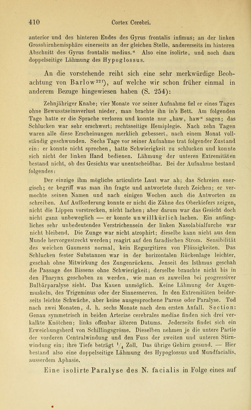 anterior und des hinteren Endes des Gyrus frontalis infimus; an der linken Grosshirnhemisphäre einerseits an der gleichen Stelle, andererseits im hinteren Ahschnitt des Gyrus frontalis medius. Also eine isolirte, und noch dazu doppelseitige Lähmung des Hypoglossus. An die vorstehende reiht sich eine sehr merkwürdige Beob- achtung von Barlow^^^), auf welche wir schon früher einmal in anderem Bezüge hingewiesen haben (S. 254): Zehnjähriger Knabe; vier Monate vor seiner Aufnahme fiel er eines Tages ohne Bewusstseinsverlust nieder, man brachte ihn in's Bett. Am folgenden Tage hatte er die Sprache verloren und konnte nur „haw, haw sagen; das Schlucken war sehr erschwert; rechtsseitige Hemiplegie. Nach zehn Tagen waren alle diese Erscheinungen merklich gebessert, nach einem Monat voll- ständig geschwunden. Sechs Tage vor seiner Aufnahme trat folgender Zustand ein: er konnte nicht sprechen, hatte Schwierigkeit zu schlucken und konnte sich nicht der linken Hand bedienen. Lähmung der unteren Extremitäten bestand nicht, ob des Gesichts war unentscheidbar. Bei der Aufnahme bestand folgendes: Der einzige ihm mögliche articulirte Laut war ah; das Schreien ener- gisch; er begriff was man ihn fragte und antwortete durch Zeichen; er ver- mochte seinen Namen und nach einigen Wochen auch die Antworten zu schreiben. Auf Aufforderung konnte er nicht die Zähne des Oberkiefers zeigen, nicht die Lippen vorstrecken, nicht lachen; aber darum war das Gesicht doch nicht ganz unbeweglich — er konnte unwillkürlich lachen. Ein anfäng- liches sehr unbedeutendes Verstrichensein der linken Nasolabialfurche war nicht bleibend. Die Zunge war nicht atrophirt; dieselbe kann nicht aus dem Munde hervorgestreckt werden; reagirt auf den faradischen Strom. Sensibilität des weichen Gaumens normal, kein Regurgitiren von Flüssigkeiten. Das Schlucken fester Substanzen war In der horizontalen Rückenlage leichter, geschah ohne Mitwirkung des Zungenrückens. Jenseit des Isthmus geschah die Passage des Bissens ohne Schwierigkeit; derselbe brauchte nicht bis in den Pharynx geschoben zu werden, wie man es zuweilen bei progressiver Bulbärparalyse sieht. Das Kauen unmöglich. Keine Lähmung der Augen- muskeln, des Trigeminus oder der Sinnesnerven. In den Extremitäten beider- seits leichte Schwäche, aber keine ausgesprochene Parese oder Paralyse. Tod nach zwei Monaten, d. h. sechs Monate nach dem ersten Anfall. Section: Genau symmetrisch in beiden Arteriae cerebrales mediae finden sich drei ver- kalkte Knötchen; links offenbar älteren Datums. Jederseits findet sich ein Erweichungsherd von Schillingsgrösse. Dieselben nehmen je die untere Partie der vorderen Centralwindung und den Fuss der zweiten und unteren Stirn- windung ein; ihre Tiefe beträgt V4 Zoll. Das übrige Gehirn gesund. — Hier bestand also eine doppelseitige Lähmung des Hypoglossus und Mundfacialis, ausserdem Aphasie. Eine isolirte Paralyse des N. facialis in Folge eines auf