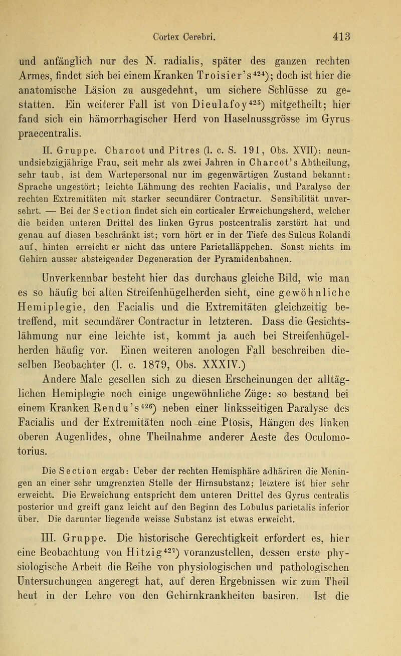 und anfänglich nur des N. radialis, später des ganzen rechten Armes, findet sich bei einem Kranken Troisier's'^^'i); doch ist hier die anatomische Läsion zu ausgedehnt, um sichere Schlüsse zu ge- statten. Ein weiterer Fall ist von Dieulafoy^^s-^ mitgetheilt; hier fand sich ein hämorrhagischer Herd von Haselnussgrösse im Gyrus praecentralis. IL Gruppe. Charcot und Pitres (1. c. S. 191, Obs. XVII): neun- undsiebzigjährige Frau, seit mehr als zwei Jahren in Charcot's Abtheilung, sehr taub, ist dem Wartepersonal nur im gegenwärtigen Zustand bekannt: Sprache ungestört; leichte Lähmung des rechten Facialis, und Paralyse der rechten Extremitäten mit starker secundärer Contractur. Sensibilität unver- sehrt. — Bei der Section findet sich ein corticaler Erweichungsherd, welcher die beiden unteren Drittel des linken Gyrus postcentralis zerstört hat und genau auf diesen beschränkt ist; vorn hört er in der Tiefe des Sulcus Rolandi auf, hinten erreicht er nicht das untere Parietalläppchen. Sonst nichts im Gehirn ausser absteigender Degeneration der Pyramidenbahnen. unverkennbar besteht hier das durchaus gleiche Bild, wie man es so häufig bei alten Streifenhügelherden sieht, eine gewöhnliche Hemiplegie, den Facialis und die Extremitäten gleichzeitig be- treffend, mit secundärer Contractur in letzteren. Dass die Gesichts- lähmung nur eine leichte ist, kommt ja auch bei Streifenhügel- herden häufig vor. Einen weiteren anologen Fall beschreiben die- selben Beobachter (1. c. 1879, Obs. XXXIV.) Andere Male gesellen sich zu diesen Erscheinungen der alltäg- lichen Hemiplegie noch einige ungewöhnliche Züge: so bestand bei einem Kranken Rendu's^2^) neben einer linksseitigen Paralyse des Facialis und der Extremitäten noch eine Ptosis, Hängen des linken oberen Augenlides, ohne Theilnahme anderer Aeste des Oculomo- torius. Die Section ergab: Ueber der rechten Hemisphäre adhäriren die Menin- gen an einer sehr umgrenzten Stelle der Hirnsubstanz; letztere ist hier sehr erweicht. Die Erweichung entspricht dem unteren Drittel des Gyrus centralis posterior und greift ganz leicht auf den Beginn des Lobulus parietalis inferior über. Die darunter liegende weisse Substanz ist etwas erweicht. III. Gruppe. Die historische Gerechtigkeit erfordert es, hier eine Beobachtung von Hitzig'*^^) voranzustellen, dessen erste phy- siologische Arbeit die Reihe von physiologischen und pathologischen Untersuchungen angeregt hat, auf deren Ergebnissen wir zum Theil heut in der Lehre von den Gehirnkrankheiten basiren. Ist die