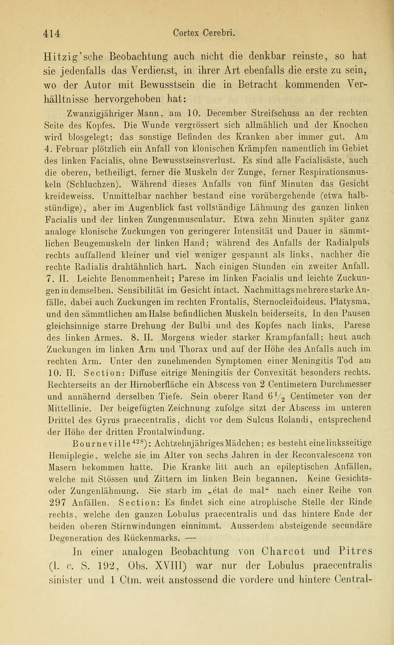 Hitzig'sehe Beobachtung auch nicht die denkbar reinste, so hat sie jedenfalls das Verdienst, in ihrer Art ebenfalls die erste zu sein, wo der Autor mit Bewusstsein die in Betracht kommenden Ver- hälltnisse hervorgehoben hat: Zwanzigjähriger Mann, am 10. December Streifscliuss an der rechten Seite des Kopfes. Die Wunde vergrössert sich allmählich und der Knochen wird biosgelegt; das sonstige Befinden des Kranken aber immer gut. Am 4. Februar plötzlich ein Anfall von klonischen Krämpfen namentlich im Gebiet des linken Facialis, ohne Bewusstseinsverlust. Es sind alle Facialisäste, auch die oberen, betheiligt, ferner die Muskeln der Zunge, ferner Fvespirationsmus- keln (Schluchzen). Während dieses Anfalls von fünf Minuten das Gesicht kreideweiss. Unmittelbar nachher bestand eine vorübergehende (etwa halb- stündige), aber im Augenblick fast vollständige Lähmung des ganzen linken Facialis und der linken Zungenmusculatur. Etwa zehn Minuten später ganz analoge klonische Zuckungen von geringerer Intensität und Dauer in sämmt- lichen Beugemuskeln der linken Hand; während des Anfalls der Radialpuls rechts auffallend kleiner und viel weniger gespannt als links, nachher die rechte Radialis drahtähnlich hart. Nach einigen Stunden ein zweiter Anfall. 7. IL Leichte Benommenheit; Parese im linken Facialis und leichte Zuckun- gen in demselben. Sensibilität im Gesicht intact. Nachmittags mehrere starke An- fälle, dabei auch Zuckungen im rechten Frontalis, Sternocleidoideus, Platysma, und den sämmtlichen am Halse befindlichen Muskeln beiderseits. In den Pausen gleichsinnige starre Drehung der Bulbi und des Kopfes nach links. Parese des linken Armes. 8. II. Morgens wieder starker Krampfanfall; heut auch Zuckungen im linken Arm und Thorax und auf der Höhe des Anfalls auch im rechten Arm. Unter den zunehmenden Symptomen einer Meningitis Tod am 10. IL Section: Diffuse eitrige Meningitis der Convexität besonders rechts. Rechterseits an der Hirnoberfläche ein Abscess von 2 Centimetern Durchmesser und annähernd derselben Tiefe. Sein oberer Rand 6V2 Centimeter von der Mittellinie. Der beigefügten Zeichnung zufolge sitzt der Abscess im unteren Drittel des Gyrus praecentralis, dicht vor dem Sulcus Rolandi, entsprechend der Höhe der dritten Frontalwindung. Bourneville^^^): Achtzehnjähriges Mädchen; es besteht eine linksseitige Hemiplegie, welche sie im Alter von sechs Jahren in der Reconvalescenz von Masern bekommen hatte. Die Kranke btt auch an epileptischen xinfällen, welche mit Stössen und Zittern im linken Bein begannen. Keine Gesichts- oder Zungenlähmung. Sie starb im „etat de mal nach einer Reihe von 297 Anfällen. Section: Es findet sich eine atrophische Stelle der Rinde rechts, welche den ganzen Lobulus praecentralis und das hintere Ende der beiden oberen Stirnwindungen einnimmt. Ausserdem absteigende secundäre Degeneration des Rückenmarks. — In einer analogen Beobachtung von Charcot und Pitres (1. 0. S. 192, Obs. XVIII) war nur der Lobulus praecentralis sinister und 1 Ctm. weit anstossend die vordere und hintere Central-