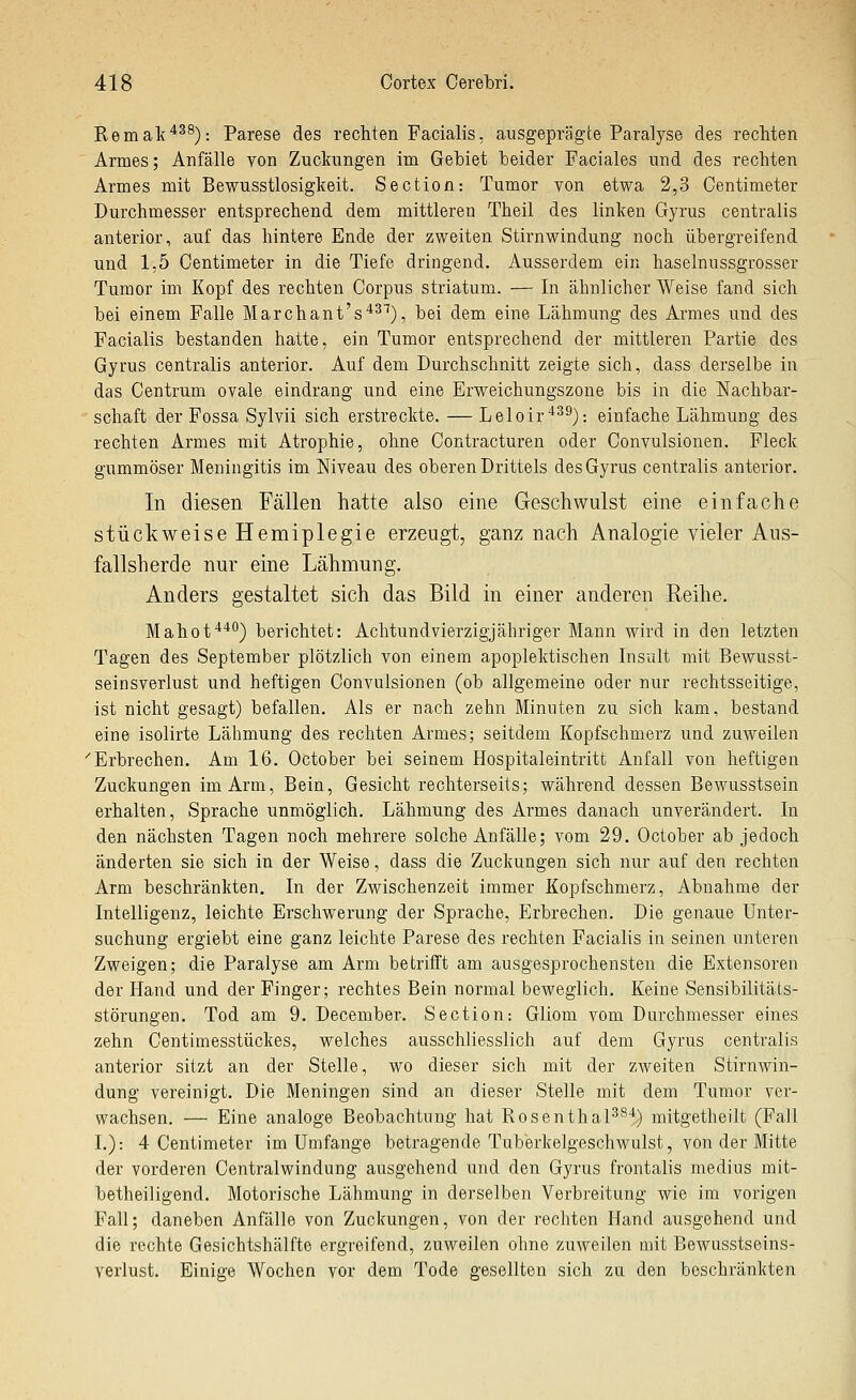 Remak*^^): Parese des rechten Facialis, ausgeprägte Paralyse des rechten Armes; Anfälle von Zuckungen im Gebiet beider Faciales und des rechten Armes mit Bewusstlosigkeit. Section: Tumor von etwa 2,3 Centimeter Durchmesser entsprechend dem mittleren Theil des linken Gyrus centralis anterior, auf das hintere Ende der zweiten Stirnwindung noch übergreifend und 1,5 Centimeter in die Tiefe dringend. Ausserdem ein haselnussgrosser Tumor im Kopf des rechten Corpus striatum. — In ähnlicher Weise fand sich bei einem Falle Marchant's'*^^), bei dem eine Lähmung des Armes und des Facialis bestanden hatte, ein Tumor entsprechend der mittleren Partie des Gyrus centralis anterior. Auf dem Durchschnitt zeigte sich, dass derselbe in das Centrum ovale eindrang und eine Erweichungszone bis in die Nachbar- schaft der Fossa Sylvii sich erstreckte. — Leloir*^^): einfache Lähmung des rechten Armes mit Atrophie, ohne Contracturen oder Convulsionen. Fleck gummöser Meningitis im Niveau des oberen Drittels desGyrus centralis anterior. In diesen Fällen hatte also eine Geschwulst eine einfache stückweise Hemiplegie erzeugt, ganz nach Analogie vieler Aus- fallsherde nur eine Lähmung. Anders gestaltet sich das Bild in einer anderen Reihe. Mahot**^) berichtet: Achtundvierzigjähriger Mann wird in den letzten Tagen des September plötzlich von einem apoplektischen Insult mit Bewusst- seinsverlust und heftigen Convulsionen (ob allgemeine oder nur rechtsseitige, ist nicht gesagt) befallen. Als er nach zehn Minuten zu sich kam, bestand eine isolirte Lähmung des rechten Armes; seitdem Kopfschmerz und zuweilen 'Erbrechen. Am 16. October bei seinem Hospitaleintritt Anfall von heftigen Zuckungen im Arm, Bein, Gesicht rechterseits; während dessen Bewusstsein erhalten, Sprache unmöglich. Lähmung des Armes danach unverändert. In den nächsten Tagen noch mehrere solche Anfälle; vom 29. October ab jedoch änderten sie sich in der Weise, dass die Zuckungen sich nur auf den rechten Arm beschränkten. In der Zwischenzeit immer Kopfschmerz, Abnahme der Intelligenz, leichte Erschwerung der Sprache, Erbrechen. Die genaue Unter- suchung ergiebt eine ganz leichte Parese des rechten Facialis in seinen unteren Zweigen; die Paralyse am Arm betrifft am ausgesprochensten die Extensoren der Hand und der Finger; rechtes Bein normal beweglich. Keine Sensibilitäts- störungen. Tod am 9. December. Section: Gliom vom Durchmesser eines zehn Centimesstückes, welches ausschliesslich auf dem Gyrus centralis anterior sitzt an der Stelle, wo dieser sich mit der zweiten Stirnwin- dung vereinigt. Die Meningen sind an dieser Stelle mit dem Tumor ver- wachsen. — Eine analoge Beobachtung hat Rosenthal^^'') mitgetheilt (Fall I.): 4 Centimeter im Umfange betragende Tuberkelgeschwulst, von der Mitte der vorderen Centralwindung ausgehend und den Gyrus frontalis medius mit- betheiligend. Motorische Lähmung in derselben Verbreitung wie im vorigen Fall; daneben Anfälle von Zuckungen, von der rechten Hand ausgehend und die rechte Gesichtshälfte ergreifend, zuAveilen ohne zuweilen mit Bewusstseins- verlust. Einige Wochen vor dem Tode gesellten sich zu den beschränkten