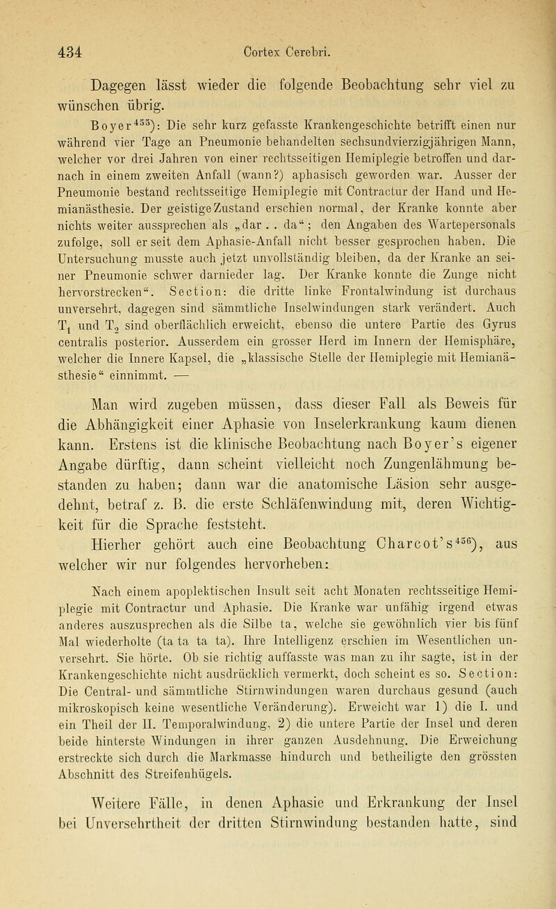 Dagegen lässt wieder die folgende Beobachtung sehr viel zu wünschen übrig. Boyer^'^^): Die sehr kurz gefasste Krankengeschichte betrifft einen nur während vier Tage an Pneumonie behandelten sechsundvierzigjahrigen Mann, welcher vor drei Jahren von einer rechtsseitigen Hemiplegie betroffen und dar- nach in einem zweiten Anfall (wann?) aphasisch geworden war. Ausser der Pneumonie bestand rechtsseitige Hemiplegie mit Contractur der Hand und He- mianästhesie. Der geistige Zustand erschien normal, der Kranke konnte aber nichts weiter aussprechen als „dar. . da; den Angaben des Wartepersonals zufolge, soll er seit dem Aphasie-Anfall nicht besser gesprochen haben. Die Untersuchung musste auch jetzt unvollständig bleiben, da der Kranke an sei- ner Pneumonie schwer darnieder lag. Der Kranke konnte die Zunge nicht hervorstrecken. Section: die dritte linke Frontalwindung ist durchaus unversehrt, dagegen sind sämmtliche Inselwindungen stark verändert. Auch T^ und T9 sind oberflächlich erweicht, ebenso die untere Partie des Gyrus centralis posterior. Ausserdem ein grosser Herd im Innern der Hemisphäre, welcher die Innere Kapsel, die „klassische Stelle der Hemiplegie mit Hemianä- sthesie einnimmt. ■— Man wird zugeben müssen, dass dieser Fall als Beweis für die Abhängigkeit einer Aphasie von Inselerkrankung kaum dienen kann. Erstens ist die klinische Beobachtung nach Boy er's eigener Angabe dürftig, dann scheint vielleicht noch Zungenlähmung be- standen zu haben; dann war die anatomische Läsion sehr ausge- dehnt, betraf z. B. die erste Schläfenwindung mit, deren Wichtig- keit für die Sprache feststeht. Hierher gehört auch eine Beobachtung Charcot's*^''), aus welcher wir nur folgendes hervorheben: Nach einem apoplektischen Insult seit acht Monaten rechtsseitige Hemi- plegie mit Contractur und Aphasie. Die Kranke war unfähig irgend etwas anderes auszusprechen als die Silbe ta, welche sie gewöhnlich vier bis fünf Mal wiederholte (ta ta ta ta). Ihre Intelligenz erschien im Wesentlichen un- versehrt. Sie hörte. Ob sie richtig auffasste was man zu ihr sagte, ist in der Krankengeschichte nicht ausdrücklich vermerkt, doch scheint es so. Section: Die Central- und sämmtliche Stirnwindungen waren durchaus gesund (auch mikroskopisch keine wesentliche Veränderung). Erweicht war 1) die I. und ein Theil der II. Temporalwindang, 2) die untere Partie der Insel und deren beide hinterste Windungen in ihrer ganzen Ausdehnung. Die Erweichung erstreckte sich durch die Markmasse hindurch und betheiligte den grössten Abschnitt des Streifenhügels. Weitere Fälle, in denen Aphasie und Erkrankung der Insel bei Unversehrtheit der dritten Stirnwindung bestanden hatte, sind
