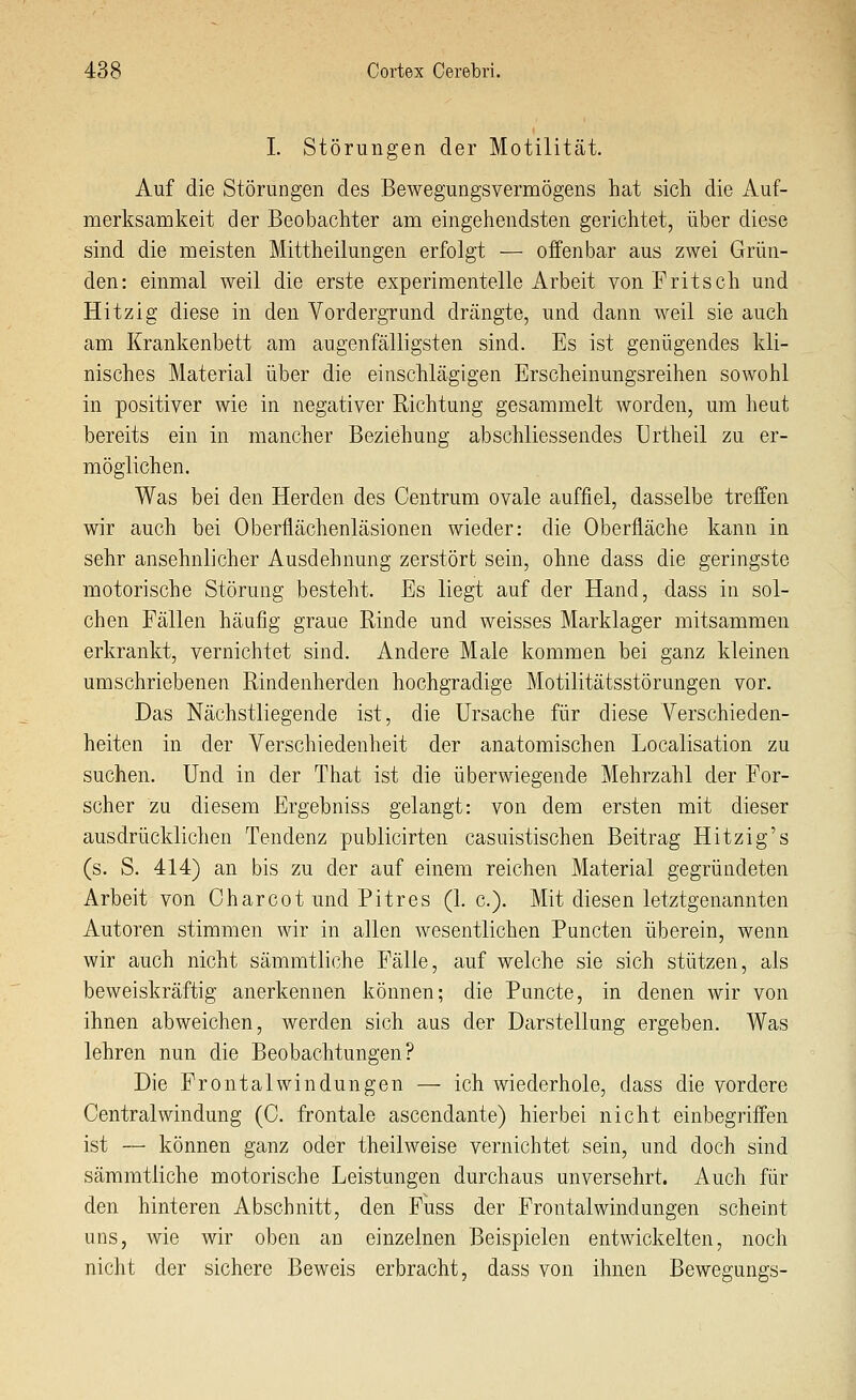 I. Störungen der Motilität. Auf die Störungen des Bewegungsvermögens hat sicli die Auf- merksamkeit der Beobachter am eingehendsten gerichtet, über diese sind die meisten Mittheilungen erfolgt — offenbar aus zwei Grün- den: einmal weil die erste experimentelle Arbeit von Fritsch und Hitzig diese in den Vordergrund drängte, und dann weil sie auch am Krankenbett am augenfälligsten sind. Es ist genügendes kli- nisches Material über die einschlägigen Erscheinungsreihen sowohl in positiver wie in negativer Richtung gesammelt worden, um heut bereits ein in mancher Beziehung abschliessendes Urtheil zu er- möglichen. Was bei den Herden des Centrum ovale aufjfiel, dasselbe treffen wir auch bei Oberflächenläsionen wieder: die Oberfläche kann in sehr ansehnlicher Ausdehnung zerstört sein, ohne dass die geringste motorische Störung besteht. Es liegt auf der Hand, dass in sol- chen Fällen häufig graue Rinde und weisses Marklager mitsammen erkrankt, vernichtet sind. Andere Male kommen bei ganz kleinen umschriebenen Rindenherden hochgradige Motilitätsstörungen vor. Das Nächstliegende ist, die Ursache für diese Verschieden- heiten in der Verschiedenheit der anatomischen Localisation zu suchen. Und in der That ist die überwiegende Mehrzahl der For- scher zu diesem Ergebniss gelangt: von dem ersten mit dieser ausdrücklichen Tendenz publicirten casuistischen Beitrag Hitzig's (s. S. 414) an bis zu der auf einem reichen Material gegründeten Arbeit von Charcot und Pitres (1. c). Mit diesen letztgenannten Autoren stimmen wir in allen wesentlichen Puncten überein, wenn wir auch nicht sämmtliche Fälle, auf welche sie sich stützen, als beweiskräftig anerkennen können; die Puncto, in denen wir von ihnen abweichen, werden sich aus der Darstellung ergeben. Was lehren nun die Beobachtungen? Die Frontal Windungen — ich wiederhole, dass die vordere Central Windung (C. frontale ascendante) hierbei nicht einbegriffen ist — können ganz oder theilweise vernichtet sein, und doch sind sämmtliche motorische Leistungen durchaus unversehrt. Auch für den hinteren Abschnitt, den Fuss der Frontal Windungen scheint uns, wie wir oben an einzelnen Beispielen entwickelten, noch nicht der sichere Beweis erbracht, dass von ihnen Bewegungs-