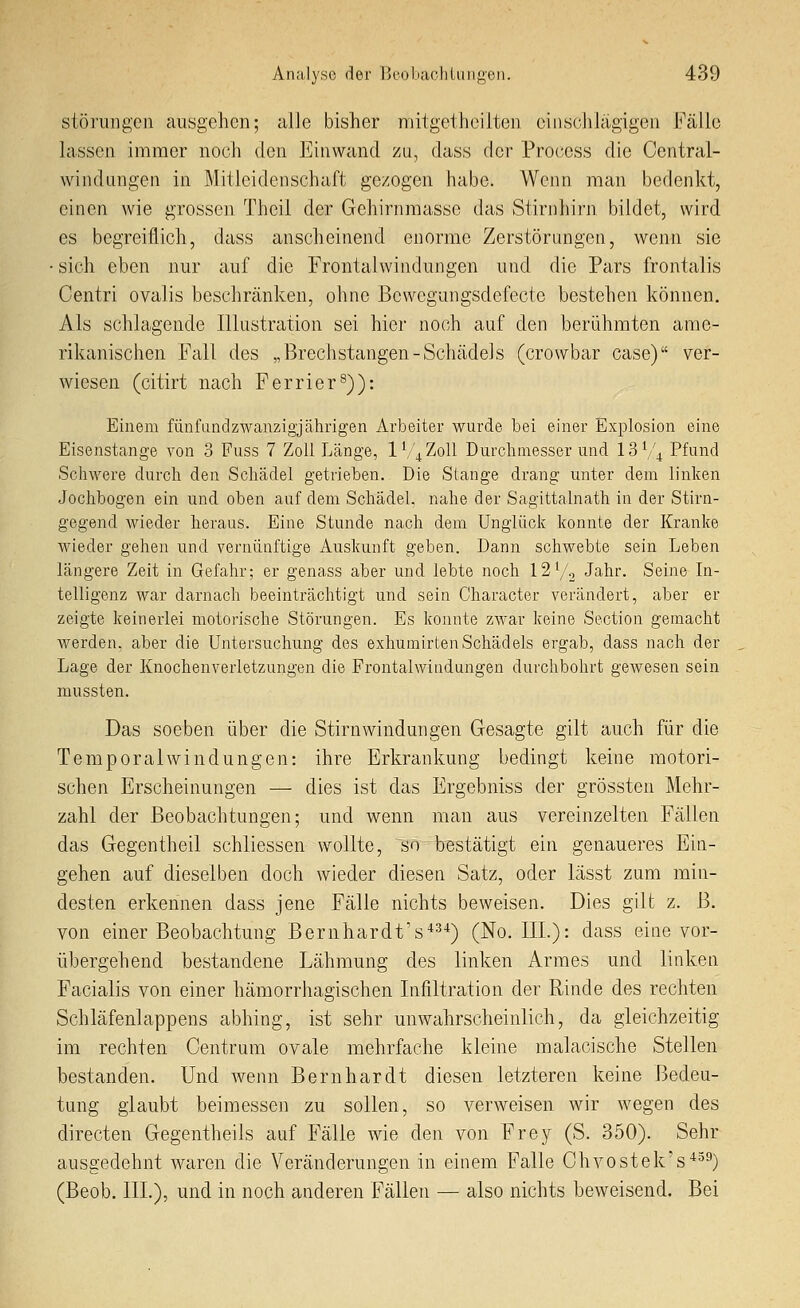 Störungen ausgehen; alle bisher mitgethciiten einschlägigen Fälle lassen immer noch den Einwand zu, dass der Pro(;css die Central- \Yindangen in Mitleidenschaft gezogen habe. Wenn man bedenkt, einen wie grossen Theil der Gehirnmasse das Stirnhirn bildet, wird es begreiflich, dass anscheinend enorme Zerstörungen, wenn sie • sich eben nur auf die Frontalwindungen und die Pars frontalis Centri ovalis beschränken, ohne Bcwegungsdefecte bestehen können. Als schlagende Illustration sei hier noch auf den berühmten ame- rikanischen Fall des „Brechstangen-Schädels (crowbar case) ver- wiesen (citirt nach Ferrier^)): Einem fünfundzwauzigjährigen Arbeiter wurde bei einer Explosion eine Eisenstange von 3 Fuss 7 Zoll Länge, IV4Z0II Durchmesser und I3V4 Pf^^^d Scliwere durch den Schädel getrieben. Die Stange drang unter dem linken Jochbogen ein und oben auf dem Schädel, nahe der Sagittalnath in der Stirn- gegend wieder heraus. Eine Stunde nach dem Unglück konnte der Kranke wieder gehen und vernünftige Auskunft geben. Dann schwebte sein Leben längere Zeit in Gefahr; er genass aber und lebte noch I2V.3 Jahr. Seine In- telligenz war darnach beeinträchtigt und sein Character verändert, aber er zeigte keinerlei motorische Störungen. Es konnte zwar keine Section gemacht werden, aber die Untersuchung des exhumirten Schädels ergab, dass nach der Lage der Knochenverletzungen die Frontalwindungen durchbohrt gewesen sein mussten. Das soeben über die Stirn Windungen Gesagte gilt auch für die Temporalwindungen: ihre Erkrankung bedingt keine motori- schen Erscheinungen — dies ist das Ergebniss der grössten Mehr- zahl der Beobachtungen; und wenn man aus vereinzelten Fällen das Gegen theil schliessen wollte, so bestätigt ein genaueres Ein- gehen auf dieselben doch wieder diesen Satz, oder lässt zum min- desten erkennen dass jene Fälle nichts beweisen. Dies gilt z. B. von einer Beobachtung Bernhardts*) (No. III.): dass eiae vor- übergehend bestandene Lähmung des linken Armes und linken Facialis von einer hämorrhagischen Infiltration der Rinde des rechten Schläfenlappens abhing, ist sehr unwahrscheinlich, da gleichzeitig im rechten Centrum ovale mehrfache kleine malacische Stellen bestanden. Und wenn Bernhardt diesen letzteren keine Bedeu- tung glaubt beimessen zu sollen, so verweisen wir wegen des directen Gegentheils auf Fälle wie den von Frey (S. 350). Sehr ausgedehnt waren die Veränderungen in einem Falle Chvostek's''^^) (Beob. III.), und in noch anderen Fällen — also nichts beweisend. Bei