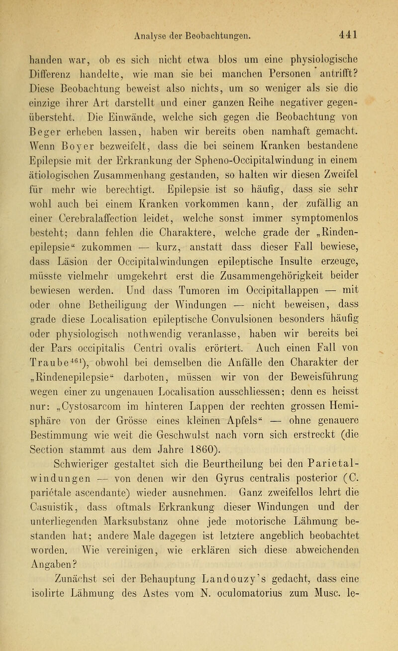 banden war, ob es sich nicht etwa blos um eine physiologische Differenz handelte, wie man sie bei manchen Personen antrifft? Diese Beobachtung beweist also nichts, um so weniger als sie die einzige ihrer Art darstellt und einer ganzen Reihe negativer gegen- übersteht. Die Einwände, welche sich gegen die Beobachtung von Beger erheben lassen, haben wir bereits oben namhaft gemacht. Wenn Boy er bezweifelt, dass die bei seinem Kranken bestandene Epilepsie mit der Erkrankung der Spheno-Occipitalwindung in einem cätiologischen Zusammenhang gestanden, so halten wir diesen Zweifel für mehr wie berechtigt. Epilepsie ist so häufig, dass sie sehr wohl auch bei einem Kranken vorkommen kann, der zufällig an einer Cerebralaffection leidet, welche sonst immer symptomenlos besteht; dann fehlen die Charaktere, welche grade der „Rinden- epilepsie zukommen — kurz, anstatt dass dieser Fall bewiese, dass Läsion der Occipitalwindungen epileptische Insulte erzeuge, müsste vielmehr umgekehrt erst die Zusammengehörigkeit beider bewiesen werden. Und dass Tumoren im Occipitallappen — mit oder ohne ßetheiligung der Windungen — nicht beweisen, dass grade diese Localisation epileptische Convulsionen besonders häufig oder physiologisch nothwendig veranlasse, haben wir bereits bei der Pars occipitalis Centri ovalis erörtert. Auch einen Fall von Traube'^''1), obwohl bei demselben die Anfälle den Charakter der „Rindenepilepsie darboten, müssen wir von der Beweisführung wegen einer zu ungenauen Localisation ausschliessen; denn es heisst nur: „Cystosarcom im hinteren Lappen der rechten grossen Hemi- sphäre von der Grösse eines kleinen Apfels — ohne genauere Bestimmung wie weit die Geschwulst nach vorn sich erstreckt (die Section stammt aus dem Jahre 1860). Schwieriger gestaltet sich die Beurtheilung bei den Parietal- w in dun gen — von denen wir den Gyrus centralis posterior (C. parietale ascendante) wieder ausnehmen. Ganz zweifellos lehrt die Casuistik, dass oftmals Erkrankung dieser Windungen und der unterliegenden Marksubstanz ohne jede motorische Lähmung be- standen hat; andere Male dagegen ist letztere angeblich beobachtet worden. Wie vereinigen, wie erklären sich diese abweichenden Angaben? Zunächst sei der Behauptung Landouzy's gedacht, dass eine isolirte Lähmung des Astes vom N. oculomatorius zum Muse, le-