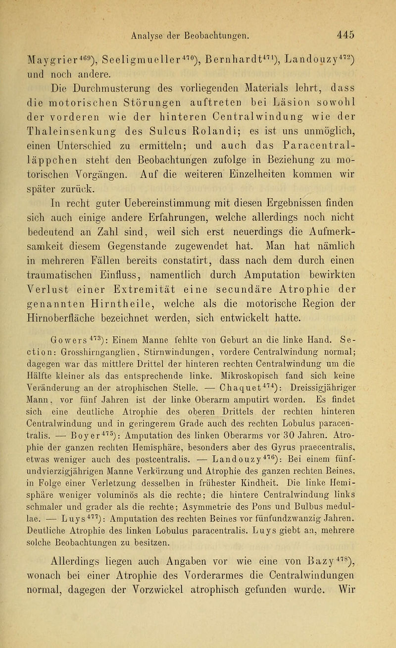 Maygrier'tß'^), Seeligmueller'^), Bernhcardt^^'), Landouzy^-) und noch andere. Die Durchmusterung des vorliegenden Materials lehrt, dass die motorischen Störungen auftreten bei Läsion sowohl der vorderen wie der hinteren Centralwindung wie der Thaleinsenkung des Sulcus Rolandi; es ist uns unmöglich, einen Unterschied zu ermitteln; und auch das Paracentral- läppchen steht den Beobachtungen zufolge in Beziehung zu mo- torischen Vorgängen. Auf die weiteren Einzelheiten kommen wir später zurüiik. In recht guter üebereinsiimmung mit diesen Ergebnissen finden sich auch einige andere Erfahrungen, welche allerdings noch nicht bedeutend an Zahl sind, weil sich erst neuerdings die Aufmerk- samkeit diesem Gegenstande zugewendet hat. Man hat nämlich in mehreren Fällen bereits constatirt, dass nach dem durch einen traumatischen Einfluss, namentlich durch Amputation bewirkten Verlust einer Extremität eine secundäre Atrophie der genannten Hirntheile, welche als die motorische Region der Hirnoberfläche bezeichnet werden, sich entwickelt hatte. Gowers''^^): Einem Manne fehlte von Geburt an die linke Hand. Se- ctio n: Grosshirngangiien, Stirnwindungen, vordere Centralwindung normal; dagegen war das mittlere Drittel der hinteren rechten Centralwindung um die Hälfte kleiner als das entsprechende linke. Mikroskopisch fand sich keine Veränderung an der atrophischen Stelle. — Chaquet*'''^): Dreissigjähriger Mann, vor fünf Jahren ist der linke Oberarm amputirt worden. Es findet sich eine deutliche Atrophie des oberen Drittels der rechten hinteren Centralwindung und in geringerem Grade auch des rechten Lobulus paracen- tralis. — Boyer^''^): Amputation des linken Oberarms vor 30 Jahren. Atro- phie der ganzen rechten Hemisphäre, besonders aber des Gyrus praecentralis, etwas weniger auch des postcentralis. — Landouzy^^^): Bei einem fünf- undvierzigjährigen Manne Verkürzung und Atrophie des ganzen rechten Beines, in Folge einer Verletzung desselben in frühester Kindheit. Die linke Hemi- sphäre weniger voluminös als die rechte; die hintere Centralwindung links schmaler und grader als die rechte; Asymmetrie des Pons und Bulbus medul- lae. — Luys^'^^): Amputation des rechten Beines vor fünfundzwanzig Jahren. Deutliche Atrophie des linken Lobulus paracentralis. Luys giebt an, mehrere solche Beobachtungen zu besitzen. Allerdings liegen auch Angaben vor wie eine von Bazy^''^), wonach bei einer Atrophie des Vorderarmes die Centralwindüngen normal, dagegen der Vorzwickel atrophisch gefunden wurde. Wir