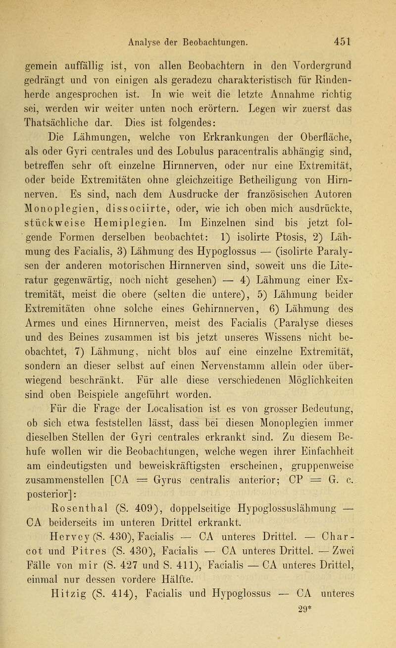 gemein auffällig ist, von allen Beobachtern in den Vordergrund gedrängt und von einigen als geradezu charakteristisch für Rinden- herde angesprochen ist. In wie weit die letzte Annahme richtig sei, werden wir weiter unten noch erörtern. Legen wir zuerst das Thatsächliche dar. Dies ist folgendes: Die Lähmungen, welche von Erkrankungen der Oberfläche, als oder Gyri centrales und des Lobulus paracentralis abhängig sind, betreffen sehr oft einzelne Hirnnerven, oder nur eine Extremität, oder beide Extremitäten ohne gleichzeitige Betheiligung von Hirn- nerven. Es sind, nach dem Ausdrucke der französischen Autoren Monoplegien, dissociirte, oder, wie ich oben mich ausdrückte, stückweise Hemiplegien. Im Einzelnen sind bis jetzt fol- gende Formen derselben beobachtet: 1) isolirte Ptosis, 2) Läh- mung des Facialis, 3) Lähmung des Hypoglossus — (isolirte Paraly- sen der anderen motorischen Hirnnerven sind, soweit uns die Lite- ratur gegenwärtig, noch nicht gesehen) — 4) Lähmung einer Ex- tremität, meist die obere (selten die untere), 5) Lähmung beider Extremitäten ohne solche eines Gehirnnerven, 6) Lähmung des Armes und eines Hirnnerven, meist des Facialis (Paralyse dieses und des Beines zusammen ist bis jetzt unseres Wissens nicht be- obachtet, 7) Lähmung, nicht blos auf eine einzelne Extremität, sondern an dieser selbst auf einen Nervenstamm allein oder über- wiegend beschränkt. Für alle diese verschiedenen Möglichkeiten sind oben Beispiele angeführt worden. Für die Frage der Localisation ist es von grosser Bedeutung, ob sich etwa feststellen lässt, dass bei diesen Monoplegien immer dieselben Stellen der Gyri centrales erkrankt sind. Zu diesem Be- hüte wollen wir die Beobachtungen, welche wegen ihrer Einfachheit am eindeutigsten und beweiskräftigsten erscheinen, gruppenweise zusammenstellen [CA = Gyrus centralis anterior; CP = G. c. posterior]: Rosenthal (S. 409), doppelseitige Hypoglossuslähmung — CA beiderseits im unteren Drittel erkrankt. Hervey(S. 430), Facialis — CA unteres Drittel. — Char- cot und Pitres (S. 430), Facialis — CA unteres Drittel. —Zwei Fälle von mir (S. 427 und S. 411), Facialis — CA unteres Drittel, einmal nur dessen vordere Hälfte. Hitzig (S. 414), Facialis und Hypoglossus — CA unteres 29*