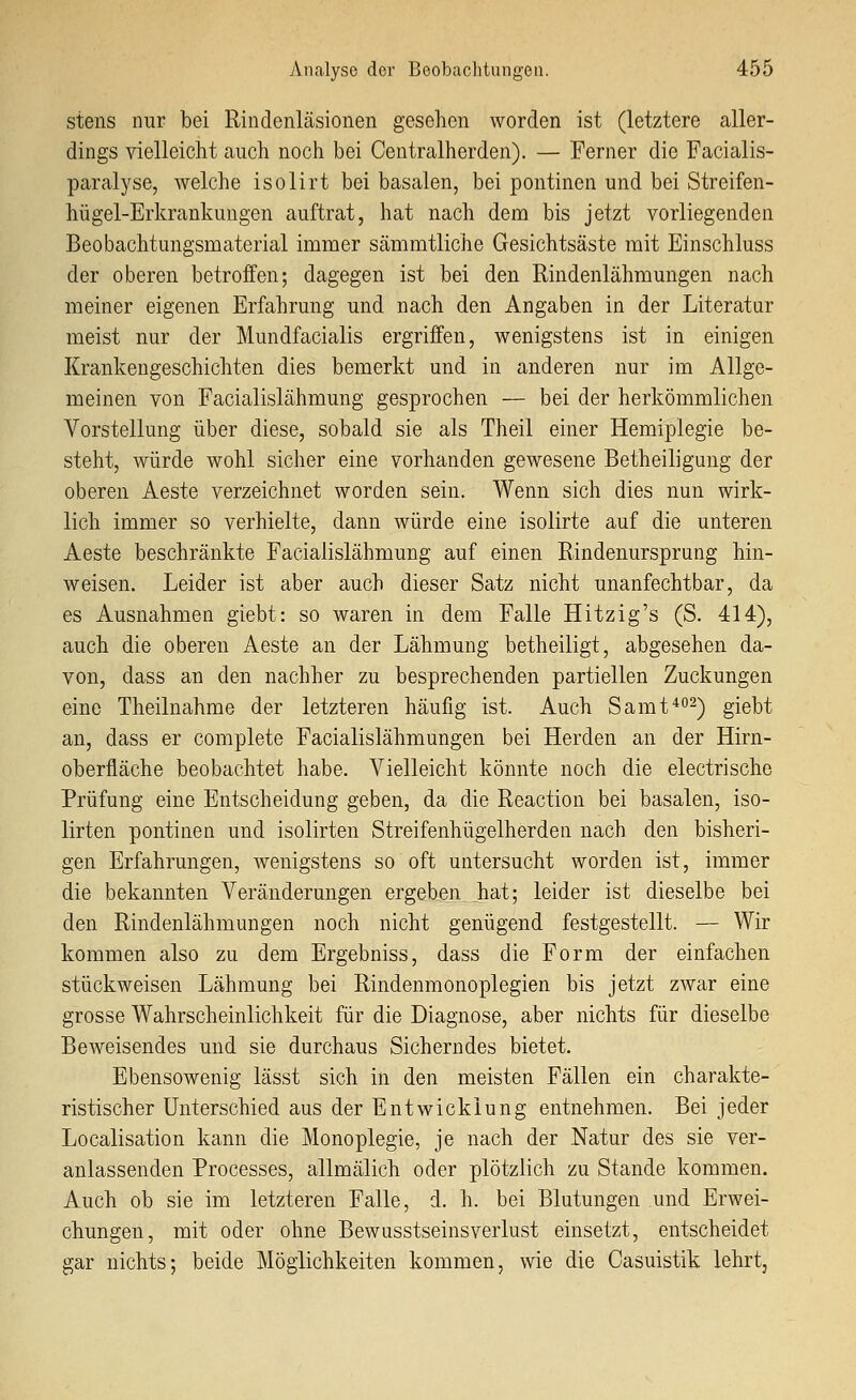 stens nur bei Rindenläsionen gesehen worden ist (letztere aller- dings vielleicht cauch noch bei Centralherden). — Ferner die Facialis- paralyse, welche isolirt bei basalen, bei pontinen und bei Streifen- hügel-Erkrankungen auftrat, hat nach dem bis jetzt vorliegenden Beobachtungsmaterial immer sämmtliche Gesichtsäste mit Einschluss der oberen betroffen; dagegen ist bei den Rindenlähmungen nach meiner eigenen Erfahrung und nach den Angaben in der Literatur meist nur der Mundfacialis ergriffen, wenigstens ist in einigen Krankengeschichten dies bemerkt und in anderen nur im Allge- meinen von Facialislähmung gesprochen — bei der herkömmlichen Vorstellung über diese, sobald sie als Theil einer Hemiplegie be- steht, würde wohl sicher eine vorhanden gewesene Betheiligung der oberen Aeste verzeichnet worden sein. Wenn sich dies nun wirk- lich immer so verhielte, dann würde eine isolirte auf die unteren Aeste beschränkte Facialislähmung auf einen Rindenursprung hin- weisen. Leider ist aber auch dieser Satz nicht unanfechtbar, da es Ausnahmen giebt: so waren in dem Falle Hitzig's (S. 414), auch die oberen Aeste an der Lähmung betheiligt, abgesehen da- von, dass an den nachher zu besprechenden partiellen Zuckungen eine Theilnahme der letzteren häufig ist. Auch Samt^o^^ giebt an, dass er complete Facialislähmungen bei Herden an der Hirn- oberfläche beobachtet habe. Vielleicht könnte noch die electrische Prüfung eine Entscheidung geben, da die Reaction bei basalen, iso- lirten pontinen und isolirten Streifenhügelherdeii nach den bisheri- gen Erfahrungen, wenigstens so oft untersucht worden ist, immer die bekannten Veränderungen ergeben hat; leider ist dieselbe bei den Rindenlähmungen noch nicht genügend festgestellt. — Wir kommen also zu dem Ergebniss, dass die Form der einfachen stückweisen Lähmung bei Rindenmonoplegien bis jetzt zwar eine grosse Wahrscheinlichkeit für die Diagnose, aber nichts für dieselbe Beweisendes und sie durchaus Sicherndes bietet. Ebensowenig lässt sich in den meisten Fällen ein charakte- ristischer Unterschied aus der Entwicklung entnehmen. Bei jeder Localisation kann die Monoplegie, je nach der Natur des sie ver- anlassenden Processes, allmälich oder plötzlich zu Stande kommen. Auch ob sie im letzteren Falle, d. h. bei Blutungen und Erwei- chungen, mit oder ohne Bewusstseinsverlust einsetzt, entscheidet gar nichts; beide Möglichkeiten kommen, wie die Casuistik lehrt,