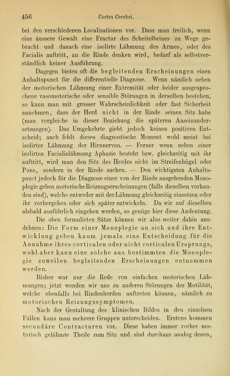 bei den verschiedenen Localisationen vor. Dass man freilich, wenn eine äussere Gewalt eine Fractur des Scheitelbeines zu Wege ge- bracht und danach eine isolirte Lähmung des Armes, oder des Facialis auftritt, an die Rinde denken wird, bedarf als selbstver- ständlich keiner Ausführung. Dagegen bieten oft die begleitenden Erscheinungen einen Anhaltspunct für die dififerentielle Diagnose. Wenn nämlich neben der motorischen Lähmung einer Extremität oder beider ausgespro- chene vasomotorische oder sensible Störungen in derselben bestehen, so kann man mit grosser Wahrscheinlichkeit oder fast Sicherheit annehmen, dass der Herd nicht in der Rinde seinen Sitz habe (man vergleiche in dieser Beziehung die späteren Auseinander- setzungen). Das Umgekehrte giebt jedoch keinen positiven Ent- scheid; auch fehlt dieses diagnostische Moment wohl meist bei isolirter Lähmung der Hirnnerven. — Ferner wenn neben einer isolirten Facialislähmung Aphasie besteht bzw. gleichzeitig mit ihr auftritt, wird man den Sitz des Herdes nicht im Streifenhügel oder Pons, sondern in der Rinde suchen. — Den wichtigsten Anhalts- punct jedoch für die Diagnose einer von der Rinde ausgehenden Mono- plegie geben motorischeReizungserscheinungen (falls dieselben vorhan- den sind), welche entweder mit der Lähmung gleichzeitig einsetzen oder ihr vorhergehen oder sich später entwickeln. Da wir auf dieselben alsbald ausführlich eingehen werden, so genüge hier diese Andeutung. Die oben formulirten Sätze können wir also weiter dahin aus- dehnen: Die Form einer Monoplegie an sich und ihre Ent- wicklung geben kaum jemals eine Entscheidung für die Annahme ihres corticalen oder nicht corticalen Ursprungs, wohl aber kann eine solche aus bestimmten die Monople- gie zuweilen begleitenden Erscheinungen entnommen werden. Bisher war nur die Rede von einfachen motorischen Läh- mungen; jetzt wenden wir uns zu anderen Störungen der Motilität, welche ebenfalls bei Rindenherden auftreten können, nämlich zu motorischen Reizungssymptomen. Nach der Gestaltung des klinischen Bildes in den einzelnen Fällen kann man mehrere Gruppen unterscheiden. Erstens kommen secundäre Contracturen vor. Diese haben immer vorher mo- toriscli gelähmte Theile zum Sitz und sind durchaus analog denen.