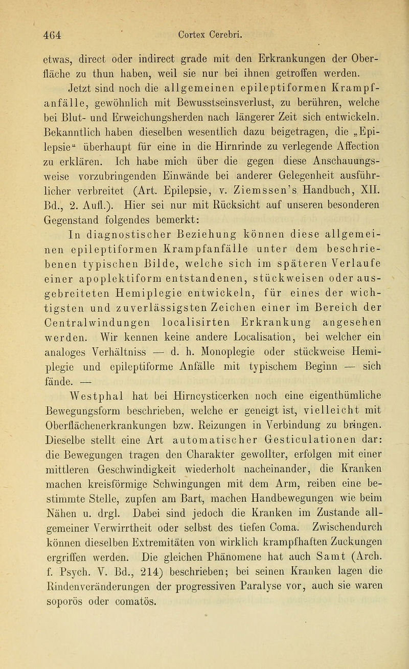 etwas, direct oder indirect grade mit den Erkrankungen der Ober- fläche zu thun haben, weil sie nur bei ihnen getroffen werden. Jetzt sind noch die allgemeinen epileptiformen Krampf- anfälle, gewöhnlich mit Bewusstseinsverlust, zu berühren, welche bei Blut- und Erweichungsherden nach längerer Zeit sich entwickeln. Bekanntlich haben dieselben wesentlich dazu beigetragen, die „Epi- lepsie überhaupt für eine in die Hirnrinde zu verlegende Affection zu erklären. Ich habe mich über die gegen diese Anschauungs- weise vorzubringenden Einwände bei anderer Gelegenheit ausführ- licher verbreitet (Art. Epilepsie, v. Ziemssen's Handbuch, Xll. Bd., 2. Aufl.). Hier sei nur mit Rücksicht auf unseren besonderen Gegenstand folgendes bemerkt: In diagnostischer Beziehung können diese allgemei- nen epileptiformen Krampfanfälle unter dem beschrie- benen typischen Bilde, welche sich im späteren Verlaufe einer apoplektiform entstandenen, stückweisen oder aus- gebreiteten Hemiplegie entwickeln, für eines der wich- tigsten und zuverlässigsten Zeichen einer im Bereich der Centralwindungen localisirten Erkrankung angesehen werden. Wir kennen keine andere Localisation, bei welcher ein analoges Verhältniss — d. h. Monoplegie oder stückweise Hemi- plegie und epileptiforme Anfälle mit typischem Beginn — sich fände. — Westphal hat bei Hirncysticerken noch eine eigenthümliche Bewegungsform beschrieben, welche er geneigt ist, vielleicht mit Oberflächenerkrankungen bzw. Reizungen in Verbindung zu bringen. Dieselbe stellt eine Art automatischer Gesticulationen dar: die Bewegungen tragen den Charakter gewollter, erfolgen mit einer mittleren Geschwindigkeit wiederholt nacheinander, die Kranken machen kreisförmige Schwingungen mit dem Arm, reiben eine be- stimmte Stelle, zupfen am Bart, machen Handbewegungen wie beim Nähen u. drgl. Dabei sind jedoch die Kranken im Zustande all- gemeiner Verwirrtheit oder selbst des tiefen Goma. Zwischendurch können dieselben Extremitäten von wirklich krampfhaften Zuckungen ergriffen werden. Die gleichen Phänomene hat auch Samt (Arch. f. Psych. V. Bd., 214) beschrieben; bei seinen Kranken lagen die Rindenveränderungen der progressiven Paralyse vor, auch sie waren soporös oder comatös.