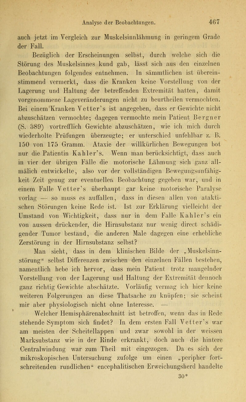 auch jetzt im Vergleich zur Muskelsinnlähmung in geringem Grade der Fall. Bezüglich der Erscheinungen selbst, durch welclie sich die Störung des Muskelsinnes kund gab, lässt sich aus den einzelnen Beobachtungen folgendes entnehmen. In säramtlichen ist überein- stimmend vermerkt, dass die Kranken keine Vorstellung von der Lagerung und Haltung der betreffenden Extremität hatten, damit vorgenommene Lageveränderungen nicht zu beurtheilen vermochten. Bei einem Kranken Vetter's ist angegeben, dass er Gewichte nicht abzuschätzen vermochte; dagegen vermochte mein Patient Bergner (S. 389) vortrefflich Gewichte abzuschätzen, wie ich mich durch wiederholte Prüfungen überzeugte; er unterschied unfehlbar z. B. 150 von 175 Gramm. Ataxie der willkürlichen Bewegungen bot nur die Patientin Kahl er's. Wenn man berücksichtigt, dass auch in vier der übrigen Fälle die motorische Lähmung sich ganz all- mälich entwickelte, also vor der vollständigen Bewegungsunfähig- keit Zeit genug zur eventuellen Beobachtung gegeben war, und in einem Falle Vetter's überhaupt gar keine motorische Paralyse vorlag •— so muss es auffallen, dass in diesen allen von atakti- schen Störungen keine Rede ist. Ist zur Erklärung vielleicht der Umstand von Wichtigkeit, dass nur in dem Falle Kahler's ein von aussen drückender, die Hirnsubstanz nur wenig direct schädi- gender Tumor bestand, die anderen Male dagegen eine erhebliche Zerstörung in der Hirnsubstanz selbst? Man sieht, dass in dem klinischen Bilde der „Muskelsinn- störung selbst Differenzen zwischen den einzelnen Fällen bestehen, namentlich hebe ich hervor, dass mein Patient trotz mangelnder Vorstellung von der Lagerung und Haltung der Extremität dennoch ganz richtig Gewichte abschätzte. Vorläufig vermag ich hier keine Aveiteren Folgerungen an diese Thatsache zu knüpfen; sie scheint mir aber phj^siologisch nicht ohne Interesse. — Welcher Hemisphärenabschnitt ist betroffen, wenn das in Rede stehende Symptom sich findet? In dem ersten Fall Vetter's war am meisten der Scheitellappen und zwar sowohl in der weissen Marksubstanz wie in der Rinde erkrankt, doch auch die hintere Central Windung war zum Theil mit eingezogen. Da es sich der mikroskopischen Untersuchung zufolge um einen „peripher fort- schreitenden rundlichen encephalitischen Erweichungsherd handelte 30*