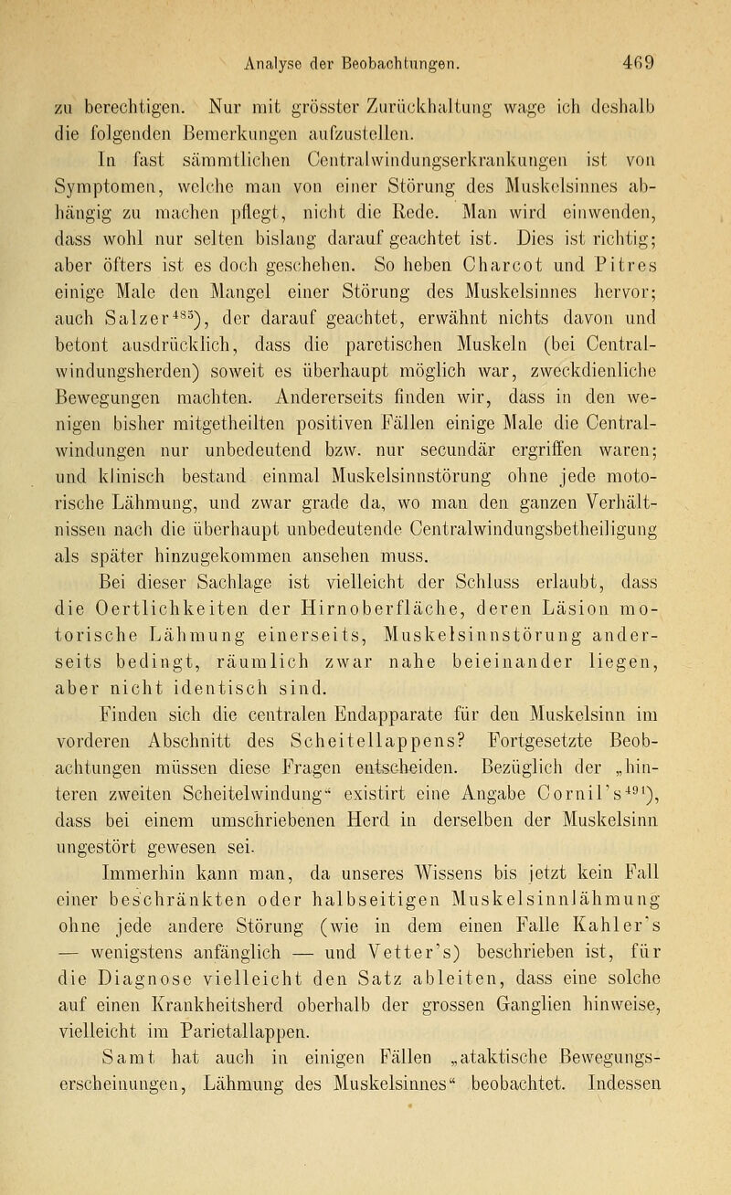 zu berechtigen. Nur mit grösstcr Zurückhaltung wage ich deshalb die folgenden Bemerkungen aufzustellen. In fast sämratlichen Centralwindungserkrankungen ist von Symptomen, welche man von einer Störung des Muskelsinnes ab- hängig zu machen pflegt, nicht die Rede. Man wird einwenden, dass wohl nur selten bislang darauf geachtet ist. Dies ist richtig; aber öfters ist es doch geschehen. So heben Charcot und Pitres einige Male den Mangel einer Störung des Muskelsinnes hervor; auch Salzer*'^5), der darauf geachtet, erwähnt nichts davon und betont ausdrücklich, dass die paretischen Muskeln (bei Central- windungsherden) soweit es überhaupt möglich war, zweckdienliche Bewegungen machten. Andererseits finden wir, dass in den we- nigen bisher mitgetheilten positiven Fällen einige Male die Central- windungen nur unbedeutend bzw. nur secundär ergriffen waren; und klinisch bestand einmal Muskelsinnstörung ohne jede moto- rische Lähmung, und zwar grade da, wo man den ganzen Verhält- nissen nach die überhaupt unbedeutende Centralwindungsbetheiligung als später hinzugekommen ansehen muss. Bei dieser Sachlage ist vielleicht der Schluss erlaubt, dass die Oertlichkeiten der Hirnoberfläche, deren Läsion mo- torische Lähmung einerseits, Muskelsinnstörung ander- seits bedingt, räumlich zwar nahe beieinander liegen, aber nicht identisch sind. Finden sich die centralen Endapparate für den Muskelsinn im vorderen Abschnitt des Scheitellappens? Fortgesetzte Beob- achtungen müssen diese Fragen entscheiden. Bezüglich der „hin- teren zweiten Scheitelwindung existirt eine Angabe Cornirs'*^'), dass bei einem umschriebenen Herd in derselben der Muskelsinn ungestört gewesen sei. Immerhin kann man, da unseres Wissens bis jetzt kein Fall einer beschränkten oder halbseitigen Muskelsinnlähmung ohne jede andere Störung (wie in dem einen Falle Kahl er's — wenigstens anfänglich — und Vetter's) beschrieben ist, für die Diagnose vielleicht den Satz ableiten, dass eine solche auf einen Krankheitsherd oberhalb der grossen Ganglien hinweise, vielleicht im Parietallappen. Samt hat auch in einigen Fällen „ataktische Bewegungs- erscheinungen, Lähmung des Muskelsinnes beobachtet. Indessen