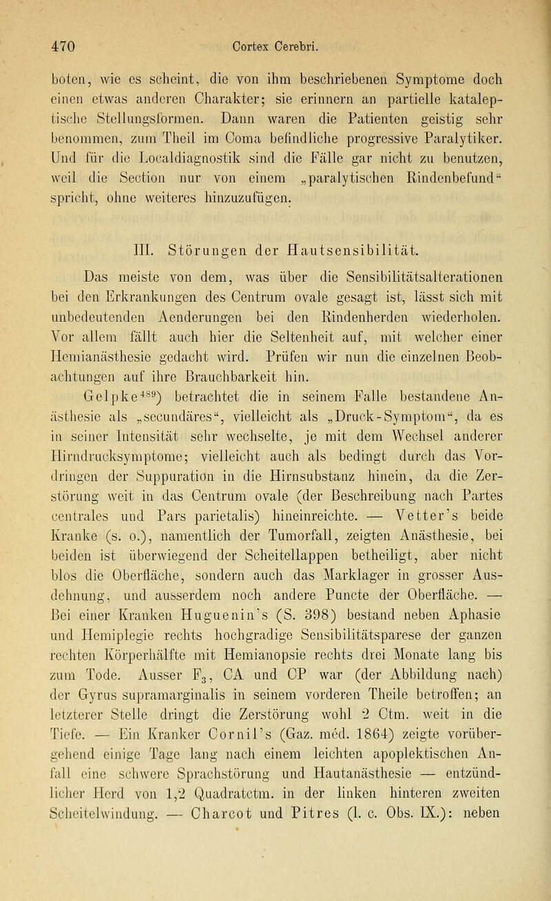 boten, wie es sclieint, die von ihm beschriebenen Symptome doch einen etwas anderen Charakter; sie erinnern an partielle katalep- tische Stellungsformen. Dann waren die Patienten geistig sehr benommen, zum Theil im Coma befindliche progressive Paralytiker. Und für die Localdiagnostik sind die Fälle gar nicht zu benutzen, weil die Section nur von einem „paralytischen Rindenbefund spricht, ohne weiteres hinzuzufügen. III. Störungen der Hautsensibilität. Das meiste von dem, was über die Sensibilitätsalterationen bei den Erkrankungen des Centrum ovale gesagt ist, lässt sich mit unbedeutenden Aenderungen bei den Rindenherden wiederholen. Vor allem fällt auch hier die Seltenheit auf, mit welcher einer Hemianästhesie gedacht wird. Prüfen wir nun die einzelnen Beob- achtungen auf ihre Brauchbarkeit hin. Gelpfco*^^) betrachtet die in seinem Falle bestandene An- ästhesie als „secundäres, vielleicht als „Druck-Symptom, da es in seiner Intensität sehr wechselte, je mit dem Wechsel anderer Hirndrucksymptome; vielleicht auch als bedingt durch das Vor- dringen der Suppuration in die Hirnsubstanz hinein, da die Zer- störung weit in das Centrum ovale (der Beschreibung nach Partes centrales und Pars parietalis) hineinreichte. — Vetter's beide Kranke (s. o.), namentlich der Tumorfall, zeigten Anästhesie, bei beiden ist überwiegend der Scheitellappen betheiligt, aber nicht blos die Oberfläche, sondern auch das Marklager in grosser Aus- dehnung, und ausserdem noch andere Puncte der Oberfläche. — Bei einer Kranken Huguenin's (S. 398) bestand neben Aphasie und Plemiplegie rechts hochgradige Sensibilitätsparese der ganzen rechten Körperhälfte mit Hemianopsie rechts drei Monate lang bis zum Tode. Ausser F3, CA und CP war (der Abbildung nach) der Gyrus supramarginalis in seinem, vorderen Theile betroffen; an letzterer Stelle dringt die Zerstörung wohl 2 Ctm. weit in die Tiefe. — Ein Kranker Cornil's (Gaz. med. 1864) zeigte vorüber- gehend einige Tage lang nach einem leichten apoplektischen An- fall eine schwere Sprachstörung und Hautanästhesie — entzünd- licher Herd von 1,2 Quadratctm. in der linken hinteren zweiten Scheitelwindung. — Charcot und Pitres (1. c. Obs. IX.): neben