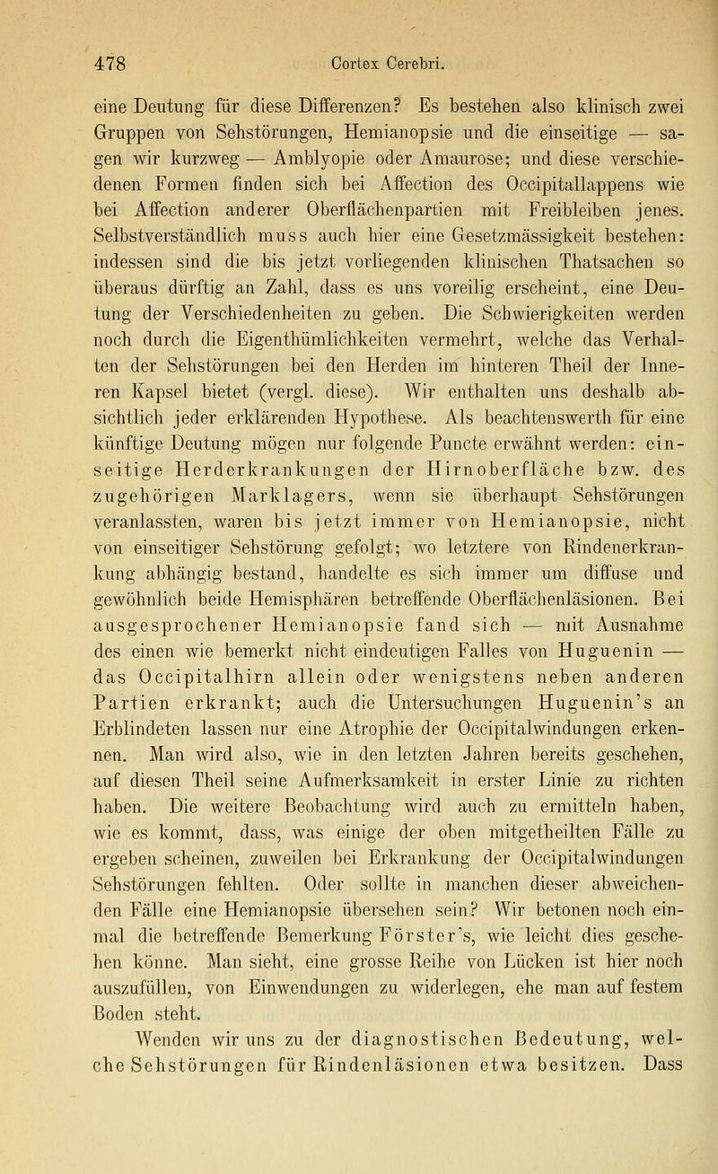 eine Deutung für diese Differenzen? Es bestehen also klinisch zwei Gruppen von Sehstörungen, Hemianopsie und die einseitige — sa- gen wir kurzweg — Amblyopie oder Amaurose; und diese verschie- denen Formen finden sich bei Affection des Occipitallappens wie bei Affection anderer Oberflächenpartien mit Freibleiben jenes. Selbstverständlich muss auch hier eine Gesetzmässigkeit bestehen: indessen sind die bis jetzt vorliegenden klinischen Thatsachen so überaus dürftig an Zahl, dass es uns voreilig erscheint, eine Deu- tung der Verschiedenheiten zu geben. Die Schwierigkeiten werden noch durch die Eigenthümlichkeiten vermehrt, welche das Verhal- ten der Sehstörungen bei den Herden im hinteren Theil der Inne- ren Kapsel bietet (vergl. diese). Wir enthalten uns deshalb ab- sichtlich jeder erklärenden Hypothese. Als beachtenswerth für eine künftige Deutung mögen nur folgende Puncto erwähnt werden: ein- seitige Herderkrankungen der Hirnoberfläche bzw. des zugehörigen Marklagers, wenn sie überhaupt Sehstörungen veranlassten, waren bis jetzt immer von Hemianopsie, nicht von einseitiger Sehstörung gefolgt; wo letztere von Rindenerkran- kung abhängig bestand, handelte es sich immer um diffuse und gewöhnlich beide Hemisphären betreffende Oberflächenläsionen. Bei ausgesprochener Hemianopsie fand sich — mit Ausnahme des einen wie bemerkt nicht eindeutigen Falles von Huguenin — das Occipitalhirn allein oder wenigstens neben anderen Partien erkrankt; auch die Untersuchungen Huguenin's an Erblindeten lassen nur eine Atrophie der OccipitalWindungen erken- nen. Man wird also, wie in den letzten Jahren bereits geschehen, auf diesen Theil seine Aufmerksamkeit in erster Linie zu richten haben. Die weitere Beobachtung wird auch zu ermitteln haben, wie es kommt, dass, was einige der oben mitgetheilten Fälle zu ergeben scheinen, zuweilen bei Erkrankung der Occipitalwindungen Sehstörungen fehlten. Oder sollte in manchen dieser abweichen- den Fälle eine Hemianopsie übersehen sein? Wir betonen noch ein- mal die betreffende Bemerkung Forster's, wie leicht dies gesche- hen könne. Man sieht, eine grosse Reihe von Lücken ist hier noch auszufüllen, von Einwendungen zu widerlegen, ehe man auf festem Boden steht. Wenden wir uns zu der diagnostischen Bedeutung, wel- che Sehstörungen für Rindenläsionen etwa besitzen. Dass