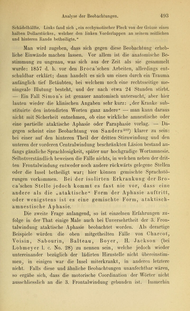 Schädelhälfte. Links fand sich „ein ecchymotischer Fleck von der Grösse eines halben Dollarstückes, welcher den linken Vorderlappen an seinem seitlichen und hinteren Rande betheiligte. Man wird zugeben, dass sich gegen diese Beobachtung erheb- liche Einwände machen lassen. Vor allem ist die anatomische Be- stimmung zu ungenau, was sich aus der Zeit als sie gesammelt wurde: 1857 d. h. vor den Broca'schen Arbeiten, allerdings ent- schuldbar erklärt; dann handelt es sich um einen durch ein Trauma anfänglich tief Betäubten, bei welchem noch eine rechtsseitige me- ningeale Blutung besteht, und der nach etwa 24 Stunden stirbt. — Ein Fall Simon's ist genauer anatomisch untersucht, aber hier lauten wieder die klinischen Angaben sehr kurz: „der Kranke sub- stituirte den intendirten Worten ganz andere — man kann daraus nicht mit Sicherheit entnehmen, ob eine wirkliche amnestische oder eine partielle ataktische Aphasie oder Paraphasie vorlag. — Da- gegen scheint eine Beobachtung von Sanders^^^) klarer zu sein: bei einer auf den hinteren Theil der dritten Stirnwindung und den unteren der vorderen Centralwindung beschränkten Läsion bestand an- fangs gänzliche Sprachlosigkeit, später nur hochgradige Wortamnesie. Selbstverständlich beweisen die Fälle nichts, in welchen neben der drit- ten Frontalwindung entweder noch andere rückwärts gelegene Stellen oder die Insel betheiligt war; hier können gemischte Sprachstö- rungen vorkommen. Bei der isolirten Erkrankung der Bro- ca'schen Stelle jedoch kommt es fast nie vor, dass eine andere als die „ataktische Form der Aphasie auftritt, oder wenigstens ist es eine gemischte Form, ataktisch- amnestische Aphasie. Die zweite Frage anlangend, so ist einzelnen Erfahrungen zu- folge in der That einige Male auch bei Unversehrtheit der 3. Fron- talwindung ataktische Aphasie beobachtet worden. Als derartige Beispiele würden die oben mitgetheilten Fälle von Charcot, Voisin, Sabourin, Balteau, Boyer, H. Jackson (bei Lobmeyer 1. c. No. 28) zu nennen sein, welche jedoch wieder untereinander bezüglich der lädirten Hirnstelle nicht übereinstim- men, in einigen war die Insel miterkrankt, in anderen letztere nicht. Falls diese und ähnliche Beobachtungen unanfechtbar wären, so ergäbe sich, dass die motorische Coordination der Wörter nicht ausschliesslich an die 3. Frontalwindung gebunden ist. Immerhin