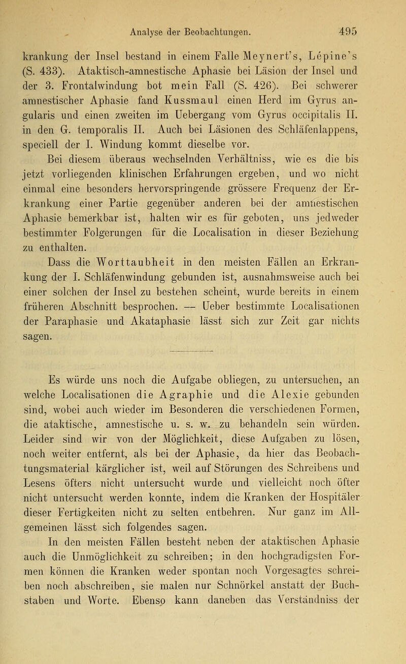 krankung clor Insol bestand in einem Falle Mcynert's, Lepine's (S. 433). Ataktisch-amnestische Aphasie bei Läsion der Insel und der 3. Frontalwindung bot mein Fall (S. 426). Bei schwerer amnestischer Aphasie fand Kussmaul einen Herd im Gyrus an- gularis und einen zweiten im üebergang vom Gyrus occipitalis IL in den G. temporalis IL Auch bei Läsionen des Schläfenlappens, speciell der I. Windung kommt dieselbe vor. Bei diesem überaus wechselnden Verhältniss, wie es die bis jetzt vorliegenden klinischen Erfahrungen ergeben, und wo nicht einmal eine besonders hervorspringende grössere Frequenz der Er- krankung einer Partie gegenüber anderen bei der amnestischen Aphasie bemerkbar ist, halten wir es für geboten, uns jedweder bestimmter Folgerungen für die Localisation in dieser Beziehung zu enthalten. Dass die Worttaubheit in den meisten Fällen an Erkran- kung der I. Schläfenwindung gebunden ist, ausnahmsweise auch bei einer solchen der Insel zu bestehen scheint, wurde bereits in einem früheren Abschnitt besprochen. — Leber bestimmte Localisationen der Paraphasie und Akataphasie lässt sich zur Zeit gar nichts sagen. Es würde uns noch die Aufgabe obliegen, zu untersuchen, an welche Localisationen die Agraphie und die Alexie gebunden sind, wobei auch wieder im Besonderen die verschiedenen Formen, die ataktische, amnestische u. s. w. zu behandeln sein würden. Leider sind wir von der Möglichkeit, diese Aufgaben zu lösen, noch weiter entfernt, als bei der Aphasie, da hier das Beobach- tungsmaterial kärglicher ist, weil auf Störungen des Schreibens und Lesens öfters nicht untersucht wurde und. vielleicht noch öfter nicht untersucht werden konnte, indem die Kranken der Hospitäler dieser Fertigkeiten nicht zu selten entbehren. Nur ganz im All- gemeinen lässt sich folgendes sagen. In den meisten Fällen besteht neben der ataktischen Aphasie auch die Unmöglichkeit zu schreiben; in den hochgradigsten For- men können die Kranken weder spontan noch Vorgesagtes schrei- ben noch abschreiben, sie malen nur Schnörkel anstatt der Buch- staben und Worte. Ebenso kann daneben das Verständniss der