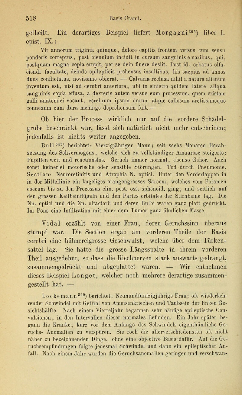 getheilt. Ein derartiges Beispiel liefert Morgagni^os) über 1. epist. IX.: Vir annorum triginta quinque, dolore capitis frontem versus cum sensu ponderis correptus, post biennium incidit in cursum sanguinis e naribus, qui, postquam magna copia erupit, per se dein fluere desiit. Post id, orbatus olfa- ciendi facultate, deinde epilepticis prehensus insultibus, bis saepiiis ad annos duos conflictatus, novissime obierat. — Calvaria reclusa nihil a natura alienum inventum est, nisi ad cerebri anteriora, ubi in sinistro quidem latere aliqua sanguinis copia eflfusa, a dexteris autem versus eum processum, quem cristam galli anatomici vocant, cerebrum ipsum durum atque callosum arctissimeque connexum cum dura meninge deprehensum fuit. — Ob hier der Process wirklich nur auf die vordere Schädel- grube beschränkt war, lässt sich natürlich nicht mehr entscheiden; jedenfalls ist nichts weiter angegeben. BulP*^) berichtet: Vierzigjähriger Mann; seit sechs Monaten Herab- setzung des Sehvermögens, welche sich zu vollständiger Amaurose steigerte; Pupillen weit und reactionslos. Geruch immer normal, ebenso Gehör. Auch sonst keinerlei motorische oder sensible Störungen. Tod durch Pneumonie. Section: Neuroretinitis und Atrophia IST. optici. Unter den Vorderlappen in in der Mittellinie ein kugeliges orangengrosses Sarcom, welches vom Foramen coecum bis zu den Processus clin. post. oss. sphenoid. ging, und seitlich auf den grossen Keilbeinflügeln und den Partes orbitales der Stirnbeine lag. Die Nn. optici und die Nn. olfactorii und deren Bulbi waren ganz platt gedrückt. Im Pons eine Infiltration mit einer dem Tumor ganz ähnlichen Masse. Vidal erzählt von einer Frau, deren Geruchssinn überaus stumpf war. Die Section ergab am vorderen Theile der Basis cerebri eine hühnereigrosse Geschwulst, welche über dem Türken- sattel lag. Sie hatte die grosse Längsspalte in ihrem vorderen Theil ausgedehnt, so dass die Riechnerven stark auswärts gedrängt, zusammengedrückt und abgeplattet waren. — Wir entnehmen dieses Beispiel Longet, welcher noch mehrere derartige zusammen- gestellt hat. — Lockemann^-^) berichtet: Neunundfünfzigjährige Frau; oft wiederkeh- render Schwindel mit Gefühl von Ameisenkriechen und Taubsein der linken Ge- sichtshälfLe. Nach einem Vierteljahr begannen sehr häufige epileptische Con- vulsionen, in den Intervallen dieser normales Befinden. Ein Jahr später be- gann die Kranke, kurz vor dem Anfange des Schwindels eigenthümliche Ge- ruchs- Anomalien zu verspüren. Sie roch die allerverschiedensten oft nicht näher zu bezeichnenden Dinge, ohne eine objective Basis dafür. Auf die Ge- ruchsempfindungen folgte jedesmal Schwindel und dann ein epileptischer An- fall. Nach einem Jahr wurden die Geruchsanomalien geringer und verschwan-