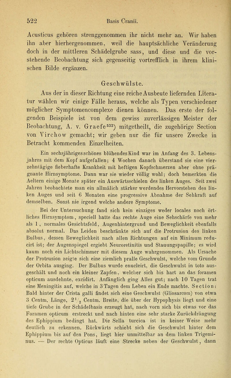 Acusticus gehören strenggenommen ihr nicht mehr an. Wir haben ihn aber hierhergenommen, weil die hauptsächliche Veränderung doch in der mittleren Schädelgrube sass, und diese und die vor- stehende Beobachtung sich gegenseitig vortrefflich in ihrem klini- schen Bilde ergänzen. Geschwülste. Aus der in dieser Richtung eine reiche Ausbeute liefernden Litera- tur wählen wir einige Fälle heraus, welche als Typen verschiedener möglicher Symptomencomplexe dienen können. Das erste der fol- genden Beispiele ist von dem gewiss zuverlässigen Meister der Beobachtung, A. v. Graefe^^^-^ mitgetheilt, die zugehörige Section von Virchow gemacht; wir geben nur die für unsere Zwecke in Betracht kommenden Einzelheiten. Ein sechsjähriges schönes blühendes Kind war im Anfang des 3. Lebens- jahres mit dem Kopf aufgefallen; 4 Wochen danach überstand sie eine vier- zehntägige fieberhafte Krankheit mit heftigen Kopfschmerzen aber ohne prä- gnante Hirnsymptome. Dann war sie wieder völlig wohl; doch bemerkten die Aeltern einige Monate später ein Auswärtsschielen des linken Auges. Seit zwei Jahren beobachtete man ein allmälich stärker werdendes Hervorstehen des lin- ken Auges und seit 6 Monaten eine progressive Abnahme der Sehkraft auf demselben. Sonst nie irgend welche andere Symptome, Bei der Untersuchung fand sich kein einziges weder locales noch ört- liches Hirnsymptom, speciell hatte das rechte Auge eine Sehschärfe von mehr als 1 , normales Gesichtsfeld, Augenhintergrund und Beweglichkeit ebenfalls absolut normal. Das Leiden beschränkte sich auf die Protrusion des linken Bulbus, dessen Beweglichkeit nach allen Richtungen auf ein Minimum redu- cirt ist; der Augenspiegel ergiebt Neuroretinitis und Stauungspapille; es wird kaum noch ein Lichtschimmer mit diesem Auge wahrgenommen. Als Ursache der Protrusion zeigte sich eine ziemlich pralle Geschwulst, welche vom Grunde der Orbita ausging. Der Bulbus wurde enucleirt, die Geschwulst in toto aus- geschält und noch ein kleiner Zapfen, welclier sich bis hart an das foramen opticum ausdehnte, excidirt. Anfänglich ging Alles gut; nach 10 Tagen trat eine Meningitis auf, welche in 3Tagen dem Leben ein Ende machte. Section: Bald hinter der Crista galli findet sich eine Geschwulst (Gliosarcom) von etwa 3 Centm. Länge, 2^2 Centm, Breite, die über der Hypophysis liegt und eine tiefe Grube in der Schädelbasis erzeugt hat, nach vorn sich bis etwas vor das Foramen opticum erstreckt und nach hinten eine sehr starke Zurückdrängung des Ephippium bedingt hat. Die Sella turcica ist in keiner Weise mehr deutlich zu erkennen. Rückwärts schiebt sich die Geschwulst hinter dem Ephippium bis auf den Pons, liegt hier unmittelbar an dem linken Trigemi- nus. — Der rechte Opticus läuft eine Strecke neben der Geschwulst, dann