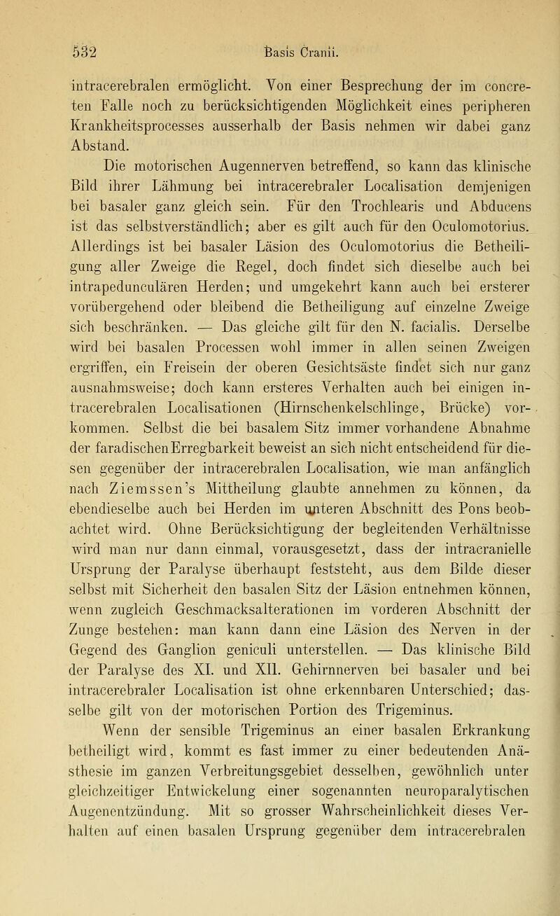 intracerebralen ermöglicht. Von einer Besprechung der im concre- ten Falle noch zu berücksichtigenden Möglichkeit eines peripheren Krankheitsprocesses ausserhalb der Basis nehmen wir dabei ganz Abstand. Die motorischen Augennerven betreffend, so kann das klinische Bild ihrer Lähmung bei intracerebraler Localisation demjenigen bei basaler ganz gleich sein. Für den Trochlearis und Abducens ist das selbstverständlich; aber es gilt auch für den Oculomotorius. Allerdings ist bei basaler Läsion des Oculomotorius die Betheili- gung aller Zweige die Regel, doch findet sich dieselbe auch bei intrapedunculären Herden; und umgekehrt kann auch bei ersterer vorübergehend oder bleibend die Betheiligung auf einzelne Zweige sich beschränken. — Das gleiche gilt für den N. facialis. Derselbe wird bei basalen Processen wohl immer in allen seinen Zweigen ergriffen, ein Freisein der oberen Gesichtsäste findet sich nur ganz ausnahmsweise; doch kann ersteres Verhalten auch bei einigen in- tracerebralen Localisationen (Hirnschenkelschlinge, Brücke) vor- kommen. Selbst die bei basalem Sitz immer vorhandene Abnahme der faradischen Erregbarkeit beweist an sich nicht entscheidend für die- sen gegenüber der intracerebralen Localisation, wie man anfänglich nach Ziemssen's Mittheilung glaubte annehmen zu können, da ebendieselbe auch bei Herden im luiteren Abschnitt des Pons beob- achtet wird. Ohne Berücksichtigung der begleitenden Verhältnisse wird man nur dann einmal, vorausgesetzt, dass der intracranielle Ursprung der Paralyse überhaupt feststeht, aus dem Bilde dieser selbst mit Sicherheit den basalen Sitz der Läsion entnehmen können, wenn zugleich Geschmacksalterationen im vorderen Abschnitt der Zunge bestehen: man kann dann eine Läsion des Nerven in der Gegend des Ganglion geniculi unterstellen. — Das klinische Bild der Paralyse des XL und XII. Gehirnnerven bei basaler und bei intracerebraler Localisation ist ohne erkennbaren Unterschied; das- selbe gilt von der motorischen Portion des Trigeminus. Wenn der sensible Trigeminus an einer basalen Erkrankung betheiligt wird, kommt es fast immer zu einer bedeutenden Anä- sthesie im ganzen Verbreitungsgebiet desselben, gewöhnlich unter gleichzeitiger Entwickelung einer sogenannten neuroparalytischen Augenentzündung. Mit so grosser Wahrscheinlichkeit dieses Ver- halten auf einen basalen Ursprung gegenüber dem intracerebralen